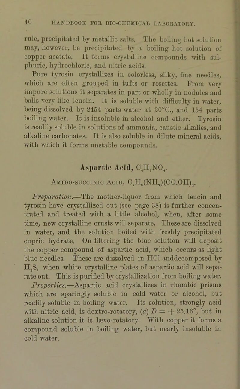 rule, precipitated by metallic .salts. Tlic boiling bot solution may, however, bo precipitated by a boiling hot solution of copper acetate. It forms crystalline compounds with sul- phuric, hydrochloric, and nitric acids. Pure tyrosin crystallizes in colorless, silky, fine needles, which are often grouped in tufts or rosettes. From very impure solutions it separates in part or wholly in nodules and balls very like leucin. It is soluble with difficulty in water, being dissolved by 2454 parts water at 20°C., and 154 jiarts boiling water. It is insoluble in alcohol and ether. Tyrosin is readily soluble in solutions of ammonia, caustic alkalies, and alkaline carbonates. It is also soluble in dilute mineral acids, with which it forms unstable compounds. Aspartic Acid, C^H,NO,. Amido-succinic Acid, C,II,(NriJ(CO.OH),. Preparation.—The mother-liquor from which leucin and tyrosin have crystallized out (see page 38) is further concen- trated and treated with a little alcohol, when, after some time, new crystalline crusts will separate. These are dissolved in water, and the solution boiled with freshly precipitated cupric hydrate. On filtering the blue solution will deposit the copper compound of aspartic acid, which occurs as light blue needles. These are dissolved in HCl anddecomposed by H,S, when white crystalline plates of aspartic acid will sepa- rate out. This is purified by crystallization from boiling water. Properties.—Aspartic acid crystallizes in rhombic prisms which are sparingly soluble in cold water or alcohol, but readily soluble in boiling water. Its solution, strongly acid with nitric acid, is dextro-rotatory, [a) D = -\- 25.16°, but in alkaline solution it is laevo-rotatory. With copper it forms a compound soluble in boiling water, but nearly insoluble in cold water.