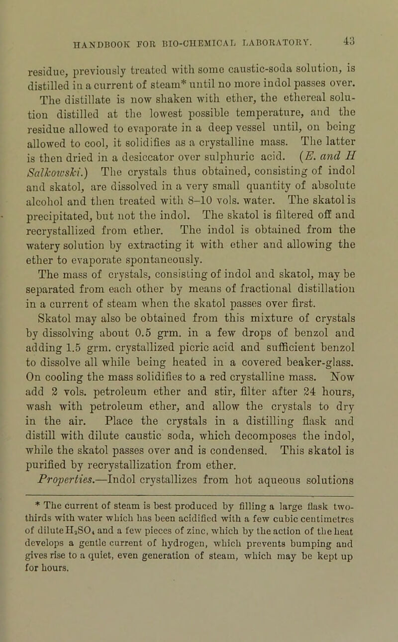 residue, previously treated with some caustic-soda solution, is distilled iu a current of steam* until no more indol passes over. The distillate is now shaken with ether, the ethereal solu- tion distilled at the lowest possible temperature, and the residue allowed to evaporate in a deep vessel until, on being allowed to cool, it solidifies as a crystalline mass. The latter is then dried in a desiccator over sulphuric acid. {E. and H Salkowshi.) The crystals thus obtained, consisting of indol and skatol, are dissolved in a very small quantity of absolute alcohol and then treated with 8-10 vols. water. The skatol is precipitated, but not the indol. The skatol is filtered off and recrystallized from ether. The indol is obtained from the watery solution by extracting it with ether and allowing the ether to evaporate spontaneously. The mass of crystals, consisting of indol and skatol, may be separated from each other by means of fractional distillation in a current of steam Avhen the skatol passes over first. Skatol may also be obtained from this mixture of crystals by dissolving about 0.5 grm. in a few drops of benzol and adding 1.5 grm. crystallized picric acid and sufficient benzol to dissolve all while being heated iu a covered beaker-glass. On cooling the mass solidifies to a red crystalline mass. Now add 2 vols. petroleum ether and stir, filter after 24 hours, wash with petroleum ether, and allow the crystals to dry in the air. Place the crystals in a distilling flask and distill with dilute caustic soda, which decomposes the indol, while the skatol passes over and is condensed. This skatol is purified by recrystallization from ether. Properties.—Indol crystallizes from hot aqueous solutions * The current of steam is best produced by filling a large flask two- thirds with water which has been acidified with a few cubic centimetres of diluteHjSO, and a few pieces of zinc, which by the action of the heat develops a gentle current of hydrogen, which prevents bumping and gives rise to a quiet, even generation of steam, which may be kept up for hours.