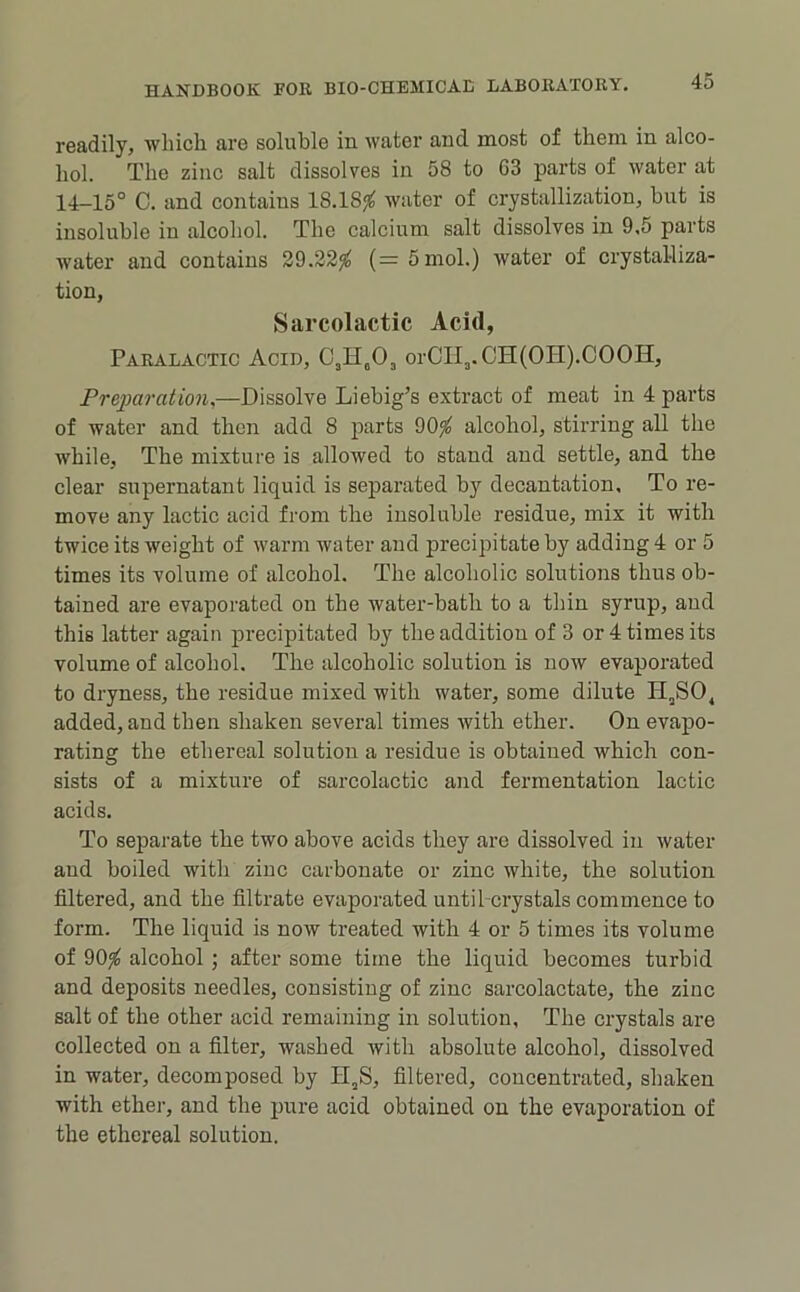 readily, which are soluble in water and most of them in alco- hol. The zinc salt dissolves in 58 to G3 parts of water at 14-15° C. and contains 18.18<^ water of crystallization, hut is insoluble in alcohol. The calcium salt dissolves in 9,5 parts water and contains 39.22^ (= 5mol.) water of crystalliza- tion, Siircolactic Acid, Paralactic Acid, orCTl3.CH(OH).COOH, Preparation,—Dissolve Liebig’s extract of meat in 4 parts of water and then add 8 ]oarts 90^ alcohol, stirring all the while. The mixture is allowed to stand and settle, and the clear supernatant liquid is separated by decantation. To re- move any lactic acid from the insoluble residue, mix it with twice its weight of warm water and precipitate by adding 4 or 5 times its volume of alcohol. The alcoholic solutions thus ob- tained are evaporated on the water-bath to a thin syrup, and this latter again precipitated by the addition of 3 or 4 times its volume of alcohol. The alcoholic solution is now evaporated to dryness, the residue mixed with water, some dilute H,SO^ added, and then shaken several times with ether. On evapo- rating the ethereal solution a residue is obtained which con- sists of a mixture of sai-colactic and fermentation lactic acids. To separate the two above acids they are dissolved in water and boiled with zinc carbonate or zinc white, the solution filtered, and the filtrate evaporated until crystals commence to form. The liquid is now treated with 4 or 5 times its volume of 90^ alcohol ; after some time the liquid becomes turbid and deposits needles, consisting of zinc sarcolactate, the zinc salt of the other acid remaining in solution. The crystals are collected on a filter, washed with absolute alcohol, dissolved in water, decomposed by H,S, filtered, concentrated, shaken with ether, and the pure acid obtained on the evaporation of the ethereal solution.