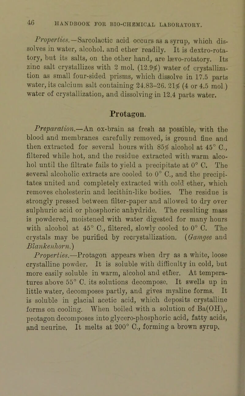 Properties.—Siircolactic acid occurs as a syrup, wliich dis- solves ill water, alcohol, and ether readily. It is dextro-rota- tory, but its salts, on the other hand, are laevo-rotatory. Its zinc salt crystallizes with 2 mol. (12.9j^) water of crystalliza- tion as small four-sided prisms, which dissolve in 17.5 parts water, its calcium salt containing 24.83-26. (4 or 4.5 mol.) water of crystallization, and dissolving in 12.4 parts water. Pi’otagou. Preparation.—An ox-brain as fresh as possible, with the blood and membranes carefully removed, is ground fine and then extracted for several hours with 85^ alcohol at 45° C., filtered while hot, and the residue extracted with warm alco- hol until the filtrate fails to yield a precipitate at 0° C. The several alcoholic extracts are cooled to 0° C., and the precipi- tates united and completely extracted with cold ether, which removes cholesterin and lecithin-like bodies. The residue is strongly pressed between filter-paper and allowed to dry over sulphuric acid or phosphoric anhydride. The resulting mass is powdered, moistened with water digested for many hours with alcohol at 45° 0., filtered, slowly cooled to 0° 0. The crystals may be purified by recrystallization. {Gamgee and BlankenUorn.) Properties.—Protagon appears when dry as a white, loose crystalline powder. It is soluble with difficulty in cold, but more easily soluble in warm, alcohol and ether. At tempera- tures above 55° C. its solutions decompose. It swells up in little water, decomposes partly, and gives myaline forms. It is soluble in glacial acetic acid, which deposits crystalline forms on cooling. When boiled with a solution of Ba(OH)„ protagon decomposes into glycero-phosphoric acid, fatty acids,