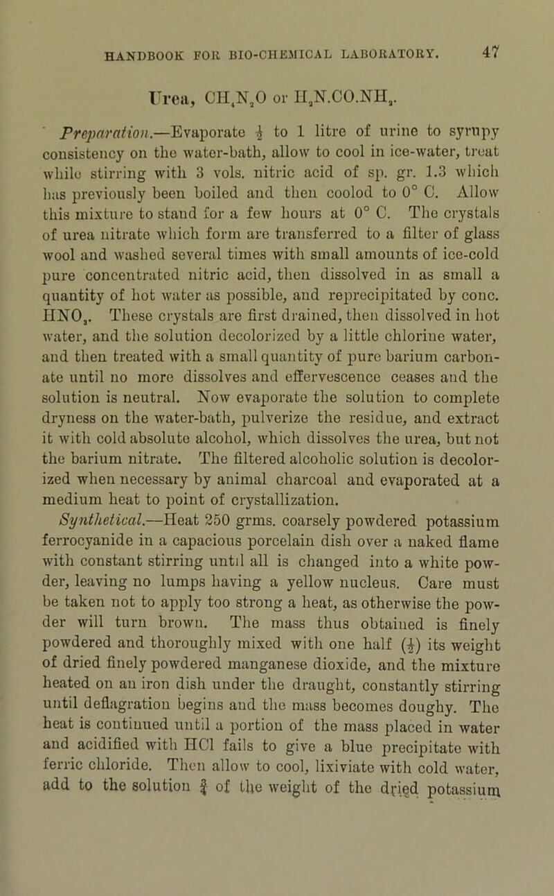 Frca, CH,N,0 or II,N.CO.NH,. Preparation.—Evaporate ^ to 1 litre of urine to syrupy consistency on the water-bath, allow to cool in ice-water, ti-eat while stirring with 3 vols. nitric acid of sp. gr. 1.3 which has previously been boiled and then coolod to 0° C. Allow this mixture to stand for a few hours at 0° C. The crystals of urea nitrate which form are transferred to a filter of glass wool and washed several times with small amounts of ice-cold pure concentrated nitric acid, then dissolved in as small a quantity of hot water as possible, and reprecipitated by cone. HNO,. These crystals are first drained, then dissolved in hot water, and the solution decolorized by a little chlorine water, and then treated with a small quantity of pure barium carbon- ate until no more dissolves and effervescence ceases and the solution is neutral. Now evaporate the solution to complete dryness on the water-bath, pulverize the residue, and extract it with cold absolute alcohol, which dissolves the urea, but not the barium nitrate. The filtered alcoholic solution is decolor- ized when necessary by animal charcoal and evaporated at a medium heat to point of crystallization. Synthetical.—Heat 250 grms. coarsely powdered potassium ferrocyanide in a capacious porcelain dish over a naked fiame with constant stirring until all is changed into a white pow- der, leaving no lumps having a yellow nucleus. Care must be taken not to apply too strong a heat, as otherwise the pow- der will turn brown. The mass thus obtained is finely powdered and thoroughly mixed witli one half (|) its weight of dried finely powdered manganese dioxide, and the mixture heated on an iron dish under the draught, constantly stirring until deflagration begins and the mass becomes doughy. The beat is continued until a portion of the mass placed in water and acidified with HCl fails to give a blue precipitate with ferric chloride. Then allow to cool, lixiviate with cold water, add to the solution f of the weight of the dfied potassium