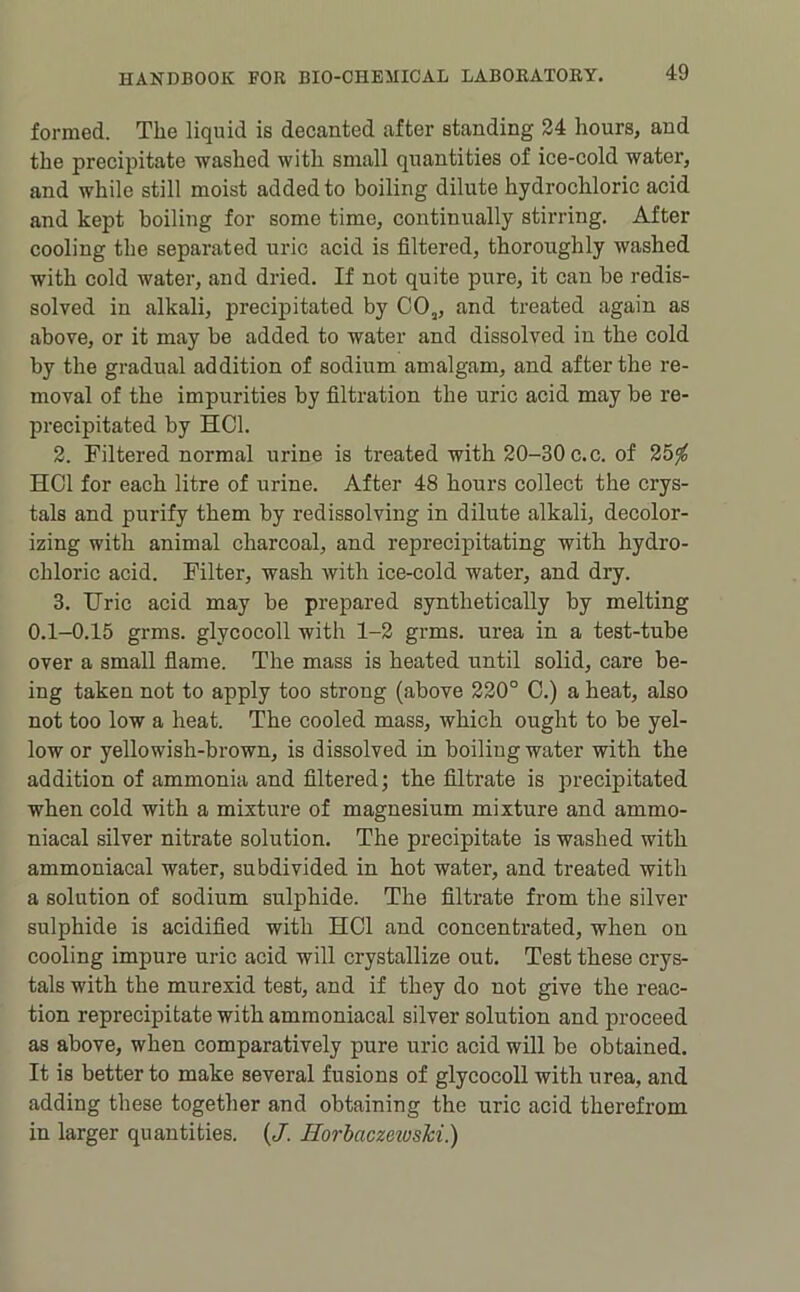 formed. The liquid is decanted after standing 24 hours, and the precipitate washed with small quantities of ice-cold water, and while still moist added to boiling dilute hydrochloric acid and kept boiling for some time, continually stirring. After cooling the separated uric acid is filtered, thoroughly washed with cold water, and dried. If not quite pure, it can be redis- solved in alkali, precipitated by CO„ and treated again as above, or it may be added to water and dissolved in the cold by the gradual addition of sodium amalgam, and after the re- moval of the impurities by filtration the uric acid may be re- precipitated by HCl. 2. Filtered normal urine is treated with 20-30 c.c. of 25^ HCl for each litre of urine. After 48 hours collect the crys- tals and purify them by redissolving in dilute alkali, decolor- izing with animal charcoal, and reprecipitating with hydro- chloric acid. Filter, wash with ice-cold water, and dry. 3. Uric acid may be prepared synthetically by melting 0.1-0.15 grms. glycocoll with 1-2 grms. urea in a test-tube over a small fiame. The mass is heated until solid, care be- ing taken not to apply too strong (above 220° 0.) a heat, also not too low a heat. The cooled mass, which ought to be yel- low or yellowish-brown, is dissolved in boiling water with the addition of ammonia and filtered; the filtrate is precipitated when cold with a mixture of magnesium mixture and ammo- niacal silver nitrate solution. The precipitate is washed with ammoniacal water, subdivided in hot water, and treated with a solution of sodium sulphide. The filtrate from the silver sulphide is acidified with HCl and concentrated, when on cooling impure uric acid will crystallize out. Test these crys- tals with the murexid test, and if they do not give the reac- tion reprecipitate with ammoniacal silver solution and proceed as above, when comparatively pure uric acid will be obtained. It is better to make several fusions of glycocoll with urea, and adding these together and obtaining the uric acid therefrom in larger quantities. (J. HorbaczeiusM.)