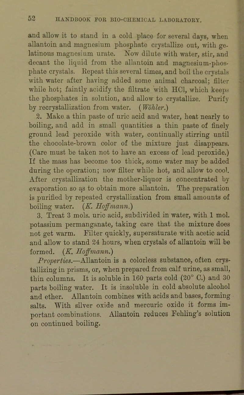 4 and allow it to stand in a cold place for several days, when allantoin and magnesium phosphate crystallize out, with ge- latinous magnesium urate. Now dilute with water, stir, and i decant the liquid from the allantoin and magnesium-phos- -• phate crystals. Kepeat this several times, and boil the crystals • with water after having added some animal charcoal; filter o while hot; faintly acidify the filtrate with HCl, which keep.s g the phosphates in solution, and allow to crystallize. Purify 9 by recrystallization from water. (Wohler.) d 2. Make a thin paste of uric acid and water, heat nearly to 5 boiling, and add in small quantities a thin paste of finely ‘ ground lead peroxide with water, continually stirring until the chocolate-brown color of the mixture just disappears. (Care must be taken not to have an excess of lead peroxide.) If the mass has become too thick, some water may be added » during the operation; now filter while hot, and allow to cool. | After crystallization the mother-liquor is concentrated by ^ evaporation so as to obtain more allantoin. The preparation is purified by repeated crystallization from small amounts of \ boiling water. {K. Hoffmann.) ^ 3. Treat 3 mols. uric acid, subdivided in water, with 1 mol. ; potassium permanganate, taking care that the mixture does not get Avarm. Filter quickly, supersaturate with acetic acid i. and allow to stand 24 hours, when crystals of allantoin will be formed. {K. Hoffmann.) Properties.—Allantoin is a colorless substance, often crys- •; tallizing in prisms, or, when prepared from calf urine, as small, thin columns. It is soluble in 160 parts cold (20° C.) and 30 parts boiling water. It is insoluble in cold absolute alcohol and ether. Allantoin combines with acids and bases, forming salts. With silver oxide and mercuric oxide it forms im- portant combinations. Allantoin reduces Fehling’s solution on continued boiling.