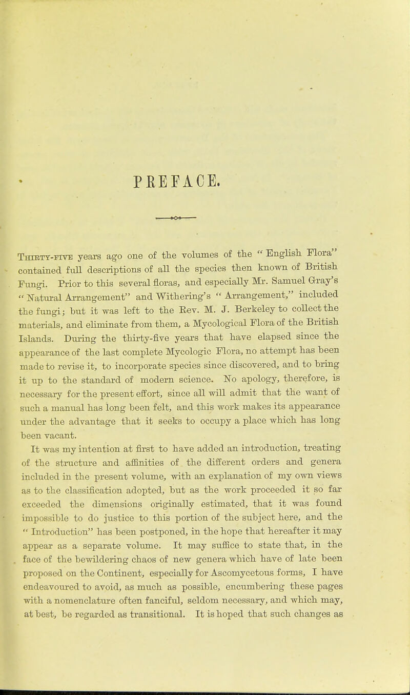 PEEFACE. Thiety-itve years ago one of the voliimes of the  Englisli Flora contained fuU desciiptions of aU the species then known of British Funoi. Prior to this several floras, and especially Mr. Samnel Gray's  Natural Arrangement and Withering's  An-angement, included the fungi; but it was left to the Eev. M. J. Berkeley to coUectthe materials, and eliminate from them, a Mycological Flora of the British Islands. During the thirty-five years that have elapsed since the appearance of the last complete Mycologic Flora, no attempt has been made to revise it, to incorporate species since discovered, and to bring it up to the standard of modern science. No apology, therefore, is necessaiy for the present effort, since aU will admit that the want of such a manual has long been felt, and this work makes its appearance under the advantage that it seeks to occupy a place which has long been vacant. It was my intention at first to have added an introduction, treating of the structui-e and aifinities of the different orders and genera included in the present volume, with an explanation of my own views as to the classification adopted, but as the work proceeded it so far exceeded the dimensions originally estimated, that it was found impossible to do justice to this portion of the subject here, and the  Introduction has been postponed, in the hope that hereafter it may appear as a separate volume. It may suffice to state that, in the face of the bewildering chaos of new genera which have of late been proposed on the Continent, especially for Ascomycetous forms, I have endeavoured to avoid, as much as possible, encumbering these pages with a nomenclature often fanciful, seldom necessary, and which may, at best, be regarded as transitional. It is hoped that such changes as