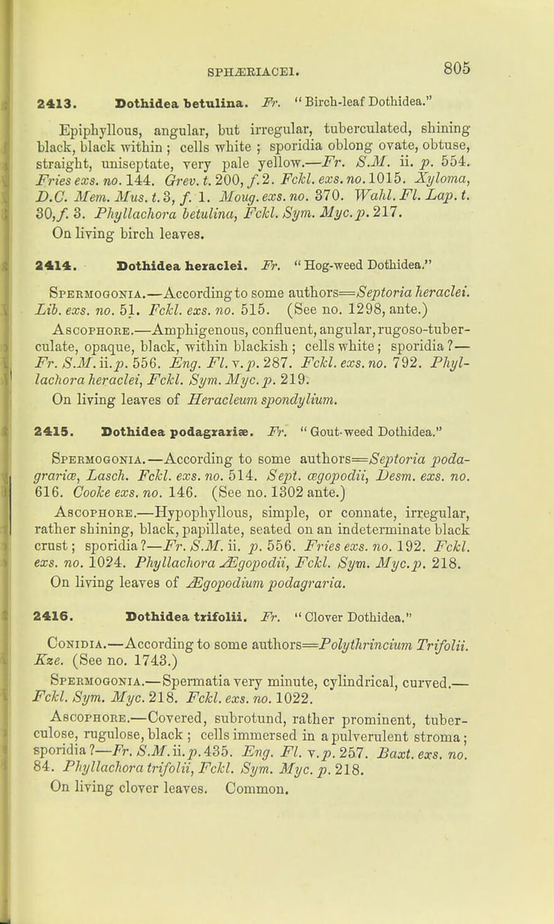 2413. Dothidea betulina. Fr.  Birch-leaf Dothidea. Epiphyllous, angular, but irregular, tuberculated, shining black, black within ; cells white ; sporidia oblong ovate, obtuse, straight, uniseptate, very pale yellow.—Fr. S.M. ii. p. 554. Fries exs.no. 14:4:. Grev.t.200, f.2. FcJcl. exs.no.1016. Xyloma, B.C. Mem. Mus. i. 3, /. 1. Moug. exs. no. 370. Wahl. Fl. Lap. t. 30, f. 3. Phyllachora betulina, Fchl. Sym. Myc.p. 217. On living birch leaves. 8414. Dothidea heraclei. Fr.  Hog-weed Dothidea. Speemogonia.—According to some aTxt'hoYs=Septoria heraclei. Lib. exs. no. 51. Fchl. exs. no. 515. (See no. 1298, ante.) AscoPHORE.—Amphigenous, confluent, angular,rugoso-tuber- culate, opaque, black, within blackish ; cells white; sporidia ?— i^r./S.iJ/.ii.^. 556. Eng. FLy.p. 287. Fckl.exs.no. 792. Phyl- lachora heraclei, Fckl. Sym. Myc. p. 219: On living leaves of Heracleum spondylium. 2415. Dothidea podagiraziae. Fr.  Gout-weed Dothidea. Spermogonia.—According to some authors=/S'ep^orm poda- grarice, Lasch. Fchl. exs. no. 514. Sept. cegopodii, JJesm. exs. no. 616. Coohe exs. no. 14:6. (See no. 1302 ante.) AscoPHORE.—Hypophyllous, simple, or connate, irregular, rather shining, black, papillate, seated on an indeterminate black crust; sporidia?—Fr. S.M. ii. p. 556. Fries exs. no. 192. Fchl. exs. no. 1024. Phyllachora jEgopodii, Fchl. Sym. Myc.p. 218. On living leaves of JEgopodium podagraria. 2416. Dothidea txifolii. Fr.  Clover Dothidea. CoNiDiA.—According to some &VLi\LOx&=Polythrincium Trifolii. Kze. (See no. 1743.) Spermogonia.—Spennatia very minute, cylindrical, curved,— Fchl. Sym. Myc. 218. Fchl. exs. no. 1022. Ascophore.—Covered, subrotund, rather prominent, tuber- culose, rugulose, black ; cells immersed in a pulverulent stroma; sporidia?—Fr.^.ilf.ii.^.435. Eng. Fl. y.p.257. Baxt.exs. no. 84. Phyllachora trifolii, Fchl. Sym. Myc. p. 218. On living clover leaves. Common.