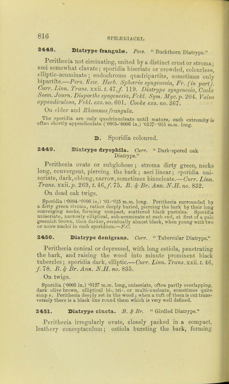 81G BPH^IIIACEI. 2448. Diatrype frangulae. Pen.  Buckthorn Diatrype. Perithecia not circinating, united by a distinct crust or stroma; asci somewhat clavate; sjioridia biseriate or crowded, colourless', elliptic-acuminate; endochrome quadripartite, sometimes only bipartite.—Pers. Kew. Ilerh. Sphceria syngenesia, Fr. (in part). Curr. Linn. Trans, xxii. 47,/. 119. Diatrype syngenesia, Cooke Seem. Journ. Diaporthe syngenesia, Fckl. Sym. Myc.p. 204, Valsa appendiculosa, Fckl. exs.no. 601. Cooke exs. no. 367. On elder and Bliamnusfrangula. The sporidia are only quadrinucleate until mature, each extremity is often shortly appendiculate COOOS-'OOOe in.) •0127--015 m.m. long. D. Sporidia coloured. 2449. Diatrype dryophila. Curr.  Dark-spored oak Diatrype. Perithecia ovate or subglobose ; stroma dirty green, necks long, convergent, piercing the bark ; asci linear; pporidia uni- SQriate, dark, oblong, narrow, sometimes binucleate.— Curr. Linn. Trans, xxii.^. 269, t. 46,/. 75. B. ^ Br. Ann. N.H. no. 832. On dead oak twigs. Sporidia (•0004-0006 in.)-Ol-'OIS m.m. long. Perithecia surrounded by a dirty green stroma, rather deeply buried, piercing the bark by their long converging necks, forming compact, scattered black pustules. Sporidia nniseriate, narrowly elliptical, sub-acuminate at each end, at first of a pale greenish brown, then darker, eventually almost black, when young with two or more nuclei in each sporidium.—F.C. 2450. Diatrype denigrans. Curr.  Tubercular Diatrype. Perithecia conical or depressed, with long ostiola, penetrating the bark, and raising the wood into minute prominent black tubercles ; sporidia dark, elliptic.— Curr. Linn. Trans, xxii. t. 46, /. 78. B. cj- Br. Ann. N.H. no. 835. On twigs. Sporidia (0005 in.) '0127 m.m. long, uniseriate, often partly overlapping, dark olive brown, elliptical bi-, tri-, or multi-nucleate, sometimes quite simp e. Perithecia deeply set in the wood ; when a tuft of them is cut trans- versely there is a black line round them which is very well defined. 2451. Diatrype cincta. B.^-Br.  Girdled Diatrype. Perithecia irregularly ovate, closely packed in a compact, leathery conceptaculum; ostiola bursting the bark, forming