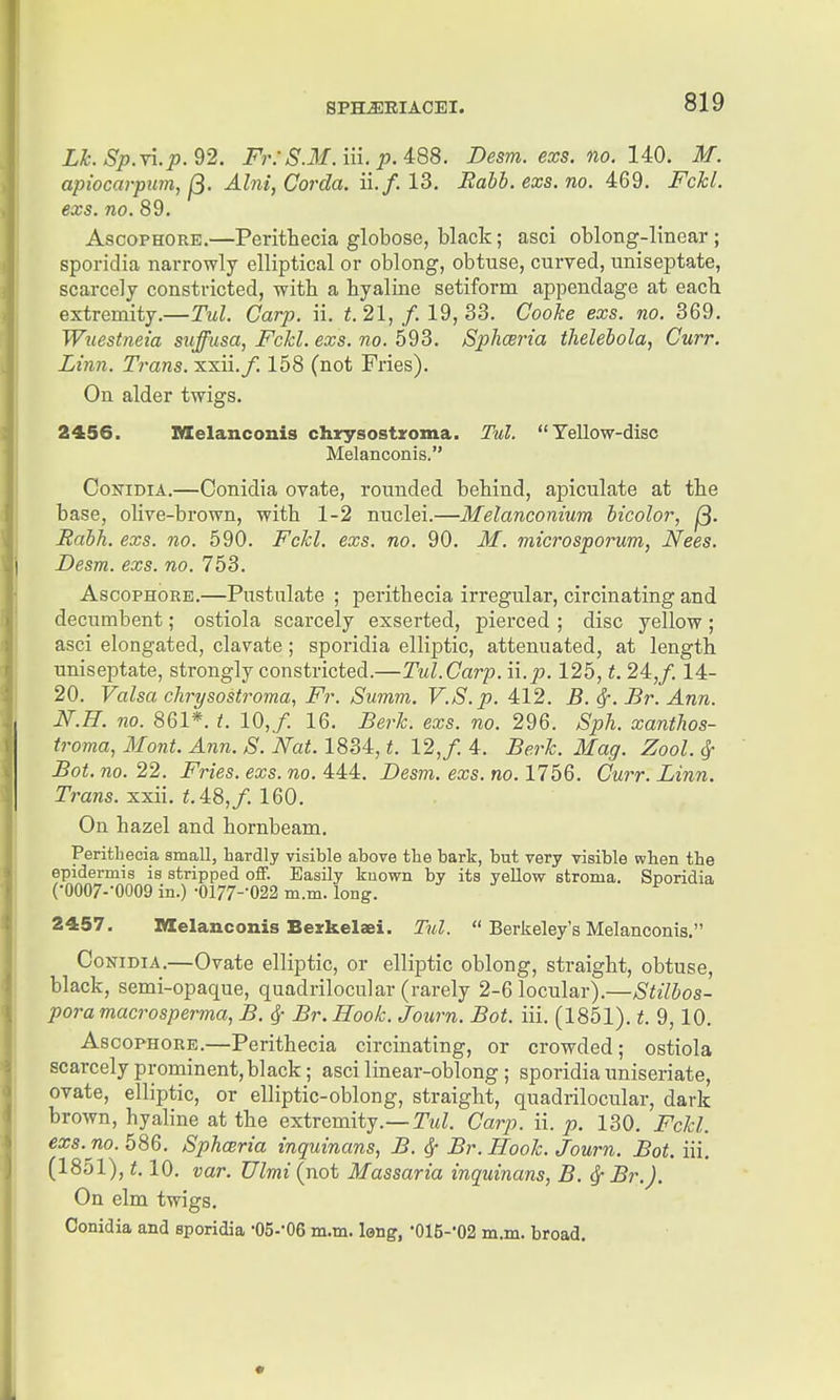 Lh. SpM.p.'i'2. Fr: S.M.m. pAQB. Desm.exs.no. 140. M. apiocarpwn, Abii, Corda. ii./. 13, Babb.exs.no. 469. Fckl. exs. no. 89. AsooPHORE.—Perithecia globose, black; asci oblong-linear; sporidia narrowly elliptical or oblong, obtuse, curved, uniseptate, scarcely constricted, -witli a hyaline setiform appendage at each extremity.—Tul. Carp. ii. t. 21, /. 19, 33. Cooke exs. no. 369. Wiiesbieia suffusa, Fckl. exs. no. 593. Sphceria thelebola, Curr. Linn. Trans, xxii./. 158 (not Fries). On alder twigs. 2456. IVIelanconis chrysostroma. Tul. Yellow-disc Melanoonis. CoisriDiA.—Conidia ovate, rounded behind, apiculate at the base, olive-brown, with 1-2 nuclei.—Melanconium bicoior, j^. Rabh. exs. no. 590. Fckl. exs. no. 90. M. microsporum, Nees. Desm. exs. no. 753. AscopHORE.—Pustulate ; perithecia irregular, circinating and decumbent; ostiola scarcely exserted, pierced ; disc yellow ; asci elongated, clavate ; sporidia elliptic, attenuated, at length uniseptate, strongly constricted.—Tul.Carp. \\.p. 125, t. 24,/. 14- 20. Valsa chrysostroma, Fr. Summ. V.S.p. 412. B. ^. Br. Ann. N.n. no. 861*. t. 10,/. 16. Berk. exs. no. 296. Sph. xanthos- troma, Mont. Ann. S. Nat. IBM, t. 12,/. 4. Berk. Mag. Zool. ^ Bot. no. 22. Fries, exs. no. 444. Desm. exs. no. 1756. Curr. Linn. TraMS. xxii. 48,/. 160. On hazel and hornbeam. Perithecia small, hardly visible above the bark, but very visible when the epidermis is stripped off. Easily kuown by its yellovr stroma. SDoridia (•0007--0009 in.) •0177--022 m.m. long. 2457. Melanconis Bezkelaei. Tul.  Berkeley's Melanoonis. Conidia.—Ovate elliptic, or elliptic oblong, straight, obtuse, black, semi-opaque, quadrilocular (rarely 2-6 locular).—Stilbos- pora macrosperma, B. ^ Br. Hook. Jonrn. Bot. iii. (1851). t. 9,10. AscoPHORE.—Perithecia circinating, or crowded; ostiola scarcely prominent, black; asci linear-oblong ; sporidia uniseriate, ovate, elliptic, or elliptic-oblong, straight, quadrilocular, dark brown, hyaline at the extremity.—T?<Z. Carp. ii. p. 130. Fckl. exs. no. 586. Sphceria inquinans, B. ^ Br. Hook. Journ. Bot.iW. (1851), 1.10. var. Ulmi (not Massaria inquinans, B. ^ Br.). On elm twigs. Conidia and sporidia -OS-'OS m.m. long, •015-'02 m.m. broad.