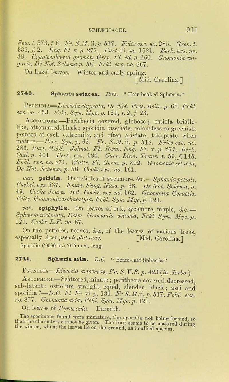 Soiv. t. 373,/. 6. Fr. S.M. \\.p. 517. Fries exs. no. 285. Grev. t. 335, /. 2. Eng. Fl. v. p. '271. Purt. iii. no. 1521. iJer/c. eics. no. 38. Cryptosphceria gnomon, Orev. Fl. ed.p.BQQ. Gnomonia vul- garis, Be Not. Schema p. 58. FcU. exs. no. 867. On hazel leaves. Winter and early spring. [Mid. Carolina.] 2740. Sphaeria setacea. Pers.  Hair-beaked Spliseria. FYcmmA^^Discosia clypeata, De Not. Fres. Beitr.p. 68. Fchl. exs. no. 453. Fckl. Sym. Myc.p. 121, t. 2,f. 23. AscoPHORE.—Peritliecia covered, globose ; ostiola bristle- like, attenuated, black; sporidia biseriate, colourless or greenish, pointed at each extremity, and often aristate, triseptate when mature.—Pe/-s. Syn.p. 62. Fr. S.M. ii. p. 518. Fries exs. no. 286. Purt. MSS. Johnst. Fl. Berw. Eng. Fl. y.p. 277. Berk. Outl.p. 401. Berlc. exs. 184. Curr. Linn. Trans, t. 59, f. 145. Fckl. exs. no. 871. Wallr. Fl. Germ. p. 802. Gnomonia setacea, De Not. Schema, p. 58. Cooke exs. no. 161. va7\ petiolae. On petioles of sycamore, &c.—Sphceriapetioli, Fuckel. exs. 537. Enum. Fung. Nass. p. 68. De Not. Schema, p. 49. Cooke Journ. Bot. Cooke.exs.no. 162. Gnomonia Cerastis, Reiss. Gnomonia ischnostyla, Fckl. Sym. Myc.p. 121. var. epiphyllae. On leaves of oak, sycamore, maple, &c.— Sphceria inclinata, Desm. Gnomonia setacea, Fckl. Sym Mi/c p 121. Cooke L.F. no. 87. On the petioles, nerves, &c., of the leaves of various trees, especially Acer pseudoplatanus. [Mid. Carolina.] Sporidia (0006 in.) OlS m.m. long. 2741. Sphaeria aziae. B.C.  Beam-leaf Sphasria. VYC^iT>\k=Discosia artocreas, Fr. S. V.S.p. 423 (in Sorbo ) As COPHORE—Scattered, minute ; perithecia covered, depressed sub-latent; ostiolum straight, equal, slender, black; asci and sporidia?—D.C. Fl.Fr.Vi.p. 131. Fr S.M.n. p. bl7. Fckl. exs. no. 877. Gnomonia arice, Fckl. Sym. Myc.p. 121. On leaves of Pyrusaria. Darenth. . .,_''?f,.''^T™®'^® immature, the sporidia not being formed, so that the characters cannot be given. The fruit seems to be matured during the winter, whilst the leaves lie on the ground, as in allied species