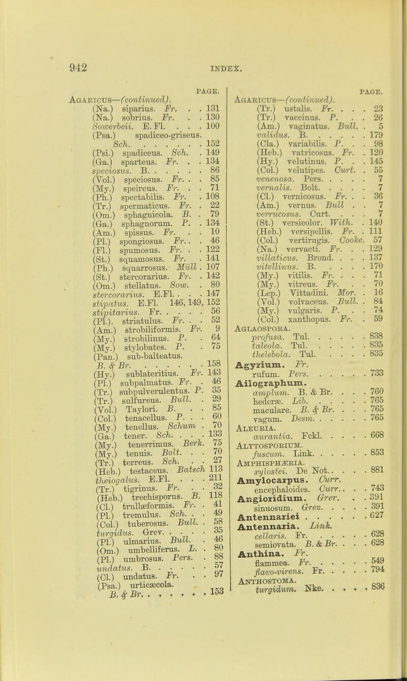 PAGE. Aqabtctts—Ccontmued). (Na.) siparius. Fr. . . 131 (Na.) sobrius. Fr. . . 130 Sowerbeii. E.Fl. . . .100 (Psa.) spadiceo-gi'iseus. 8ch 152 fPsi.) spadiceus. Sch. . 149 (Ga.) sparteus. Fr. . . 134 speciosus. B 86 fVol.) speciosus. Fr. . . 85 (My.) speireus. Fr. . . 71 (Ph.) spectabilis. Fr. . 108 (Tr.) spermaticus. Fr. . 22 (Om.) sphagnicola. B. . 79 (Ga.) spliagnorum. P. . 134 (Am.) spissus. Fr. . . 10 (PI.) spongiosus. Fr.. . 46 (Fl.) spumosus. F7: . . 122 (St.) squamosus. Fr. ■ 141 (Ph.) squan-osus. Mull . 107 (St.) stercorarius. Fr. . 142 (Om.) stellatus. Sow. . 80 stercorarius. B.Fl. . . • 147 stipatus. E.Fl. 146,149,152 stipitm-ius. Fr 56 (PI.), striatulus. Fr. . . 52 (Am.) strobiliformis. Fr. 9 (My.) strobilinus. P. . 64 (My.) stylobates. P. . 75 (Pan.) sub-balteatus. B.^Br 158 (Hy.) sublateritius. Fr. 143 (PI.) subpalmatus. Fr. . 46 (Tr.) subptdverulentus. P. 35 (Tr.) sulfureus. Bull. . 29 (Vol.) Taylori. B. . . 85 (Col.) tenacellus. P. . • 60 (My.) tenellus. Sclmm . 70 (Ga.) tener. Sch. . • • 133 (My.) tenerrimus. Berk. 75 (My.) tenuis. Bolt. . . 70 (Tr.) terreus. Sch. . ■ 27 (Heb.) testaceus. Batsch 113 theiogalus. E.Fl. . • -211 (Tr.) tigi-inus. Fr. . . (Heb.) trechisporus. B. 118 (CI.) truUseformis. Fr. . 41 (PI.) tremulus. Sch. . . 49 (Col.) tuberosus. Bull. . 58 turgidus. Grev. . • • • 35 (PI.) ulmarius. Bull. . 4b (Om.) umbelliferus. L. . 80 (PI.) umbrosus. Pers. . 88 undatus. B ^7 (CI.) undatus. Fr. . ■ »' (Psa.) urticKCola. B.^Br 153 PAGE. Agaeicub—Ccontmued). (Tr.) ustalis. Fr. . . . 23 (Tr.) vaccinuB. P. . . 26 (Am.) vaginatus. Bull. . 5 vaU<ms. li 179 (Cla.) variabilis. P. . . 98 (Heb.) vatricosus. Fr. . 120 (Hy.) velutinus. P. . . 145 (Col.) velutipes. Cwrt. . 55 venenosa. Pers 7 vernalis. Bolt 7 (CI.) vernicosus. Fr. . . 36 (Am.) vernus. Bull . . 7 verrucosus. Curt. ... 7 (St.) versicolor. With. . 140 (Heb.) versipellis. Fr. . Ill (Col.) vertirugis. Cooke. 57 (Na.) vervacti. Fr. . . 129 villaticus. Brond. . . . 137 vitellinus. B 170 (My.) vitiUs. Fr. ... 71 (My.) vitreus. Fr. . . 70 (Lep.) Vittadini. Mor. . 16 (Vol.) volvaceus. Bull. . 84 (My.) vulgaris. P. . . 74 (Col.) xanthopus. Fr. . 59 Aglaospoba. profusa. Tul 838 taleola. Tul 835 thelehola. Tul 835 Agyxium. Fr. rufum. Pers 733 Ailographum. ampluni. B. & Br. . . . 760 hederse. Lib 765 maculare. B. Sf Br. . . ■ 765 vagum. Desm 765 Aleueia. awrantia. Fckl 668 Alttosporium. fuscum. Link 853 Amphisph^eia. anjlostei. De Not 881 Amylocarpus. Curr. encephaloides. Curr.. . . 743 Angiozidium. Grev. . . 391 smuosum. Grev 391 Antennariei 627 Antennaxia. lAnk. cellaris. Fr 628 semiovata. B.&Br. . . • 628 Anthina. Fr. flammea. Fr 5^ flavo-virens. Fr 794 Anthostoma. twgidwm. Nke