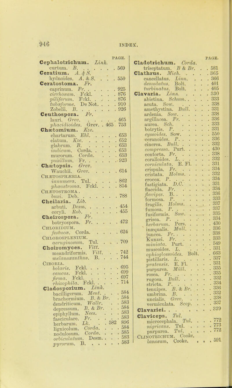 PAaE. Cephalotzichum. Link. curtiim. jB 569 Cexatium. A.^ S. hydnoifles. A.&8. . '. . 550 Cexatostoma. Fr. caprinum. Fr 925 cirrhosum. Fckl. . . . 876 piliferum. Fckl 876 tuhceforme. DeNot. . . . 910 Zobelii. B 926 Ceuthospoza. M: laui'i. Grev 465 phacidioides. Grev. . 465 753 Chsetomium. Xze. chartarum. Ehl 653 elatum. Eze 652 glabram. B 653 indicim. Corda 653 murorum. Corda. . . . 653 pu'sillwm. Fr -923 Chaetopsis. Grev. Wauehii. G-rev 614 Chjetosph^eia. inrmmera. Tul 862 phmostroma. Fckl. . . . 854 Ch^tosteoma . Inixi. Deb 788 Cheilaria. Lib. arbuti. Desm 454 coryli. Roh 455 Cheirospora. Fr. botryospora. Fr 472 CHLOEIDItTM. festucoB. Corda 624 Chloeosplbnium. aeruginosum. Tul. . . . 709 Choijromyces. Vitt. meandriformis. Vitt. . . 742 melanoxcmthus. B. . . . 744 ClBOBIA. bola/ris. Fckl 695 caiicu.s. Fckl 699 firma. Fckl 697 rJiizophila. Fckl 714 Cladosporium. I/ink. bacilligerum. Ment. . . .584 bracbormium. B. & Br. . 584 dendriticum. Wallr. . . 583 depressum. J5. & Br. . . 584 epipbyllum. Nees. . . . 583 fasciculare. Fr 58rf herbarum. Lh. . . 582 896 lignicolum. Corda. . . .584 nodulosum. Corda. . . .585 orhiculatum. Desm. . . ■ 583 pyrorum. B 5oo Cladotzichum. Corda. tri.septatum. B & Br. Clathrus. Mich. . . caacellatus. Linn, denudatus. Bolt. twrhinaius. Bolt. Clavazia. Linn. abietina. Bchvm. . acuta. Sow. amethystina. Bull ardenia. Sow. . argillacea. Fr. aiu-ea. 8ch. botrytis. P. cyssoides. Sow. ceranoides. P. . cinerea. Bull. . compressa. Purt contorta. -Fr. coralloides. L. . comiculata. E. Fl, crispula. Fr. cristata. Holms. crocea. P. . . fastigiata. B.C. flaccida. Fr. fiavipes. B. . . formosa. P. fragilis. Holms. fumosa. P. . • fusifoimis. Sow. grisea. P. . • herhanmi. Pers. insequalis. Mull, juucea. Fr. . . Kunzei. Fr. miniata. Purt. muscoides. L. opliiocjlossoides. Bolt pistillaris. L. . praiensis. E. Fl. purpui'ea. Miill. rosea. Fr. . . rugosa. Bull. . stricta. P. . . tenuipes. B. & Br iimbrina. B. uncialis. Qrev. vermiculata. Scop Clavaziei. ... Claviceps. Tnl. microcepbala. Tul. nigricans. Tul, pui'purea. Tul. Clinoteichum. Cooke lanosum, Cooke. PA(..Ji. . 591