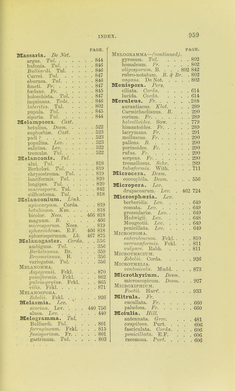 PAGE. Itlassaria. Be Not. argus. Tul 844 biifonia. Tid 846 BiMiardi. Tul 846 Ciu-rei. Tid 847 eburnea. Tul 846 fimeti. Fr: 847 foedans. Fr 845 holoschista. Tul 847 inqiiinans. Tode 846 lateritia. Tul 802 pupula. Tul 845 sipai-ia. Tul 844 SXelampsoxa. Cast. betulina. Desm 522 eupborbisB. Cast. . . ■ 523 padi ? 523 poptilina. Lev 523 saUcina. Lev 522 tremuliB. Tul 522 nXelanconis. 'Jul. alni. Tul 818 Berkeloei. Tul 819 cbrysostroma. Tul. . . . 819 lanciformis. Tul 820 longipes. Tul 820 macrospora. Tul. . . . 842 stilbostoma. Tul. . . . 818 Srielanconium. Link. apiocarpum. Corda. . . 819 hetulinum. Kze 818 bicolor. Nees. ... 466 818 magnum. B 466 microspoi'um. Nees. . . 819 sphceroideiim. E.F. 466 818 spbcBi'ospermum. Lie. 467 875 Melanogaster. Corda. . . 856 ambiguiis. Tul 356 Berkeleanus. Br. . . . 359 Broomeianus. B. ... 356 variegatus. Tul 356 Melanomma. Aspegrenii. Fckl. . . . 870 pomiforrms. Fckl. . . . 862 pulvis-priiius. Fckl. . . 865 viKs. Fckl 871 Melanospoea. Zohelii. Fckl. . . . . .926 Melasmia. Lev. acerina. Lev. '. . . 440 756 alnea. Lev 440 Melogramnia. T^il, Bulliardi. Tul 801 ferruginevm. Fckl. . . . 815 fusisporium. Fr 801 gastrinum. Tul 803 | PAGE. Melogramma—fcontinued). gyi'osum. Tul 802 homaleum. Fr 802 oUgosporum. B. . . . 802 842 rubro-notatum. B. Sf Br. . 802 vagans. De Not 802 MCenispoira. Pers. ciliata. Corda 614 lucida. Corda 614 Mexuleus. Fr 288 aurantiacus. Klot. . . . 289 Carmichaelianus. B. . . 290 corium. Fr 289 helvelloides. Sow. . . . 779 bimantoides. Fr 289 lacrymans. Fr 291 moUuscus. Fr 290 pallens. B 290 porinoides. Fr 290 rufus. Fr 290 serpens. Fr 290 tremellosus. 8chr. . . . 289 tuhmformis. Witb. . . . 711 Micxoceira. Drsm. coccopbila. Desm. . . . 556 IMCicxopexa. Lev. drupacearum. Lev. . 462 724 lYEicxosphseria. Lev. berberidis. Lev 649 comata. Lev 649 grossularife. Lev 649 Hedwigii. Lev 648 Mougeotii. Lev 649 penicillata. Lev 649 Microstoma. enteroleucum. Fckl. . . . 810 verrucaeformis. Fckl. . . 811 vulgare. Eabb 811 MiCROTHBCitm:. Zohelii. Corda 926 MiCEOTHELIA. ventosicola. Mudd. . . . 873 Micxothyiriuxn. Desm. microscopicum. Desm. . . 927 MlCROXIPHITTM. Footii. Harv'. 933 IMCitxula. Fr. cucuUata. Fr 660 paludosa. Fr 660 Moiulia. Hill. antennata. Orev. . . , 481 ccespitosa. Purt. . . . 606 fasciculata. Corda. , . . 606 penicillata. E.F. . . . 606 racemosa. PvA-t 606