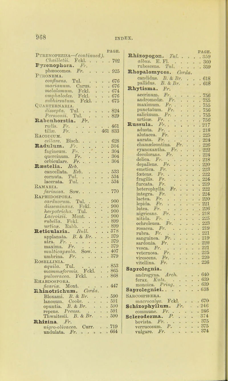 PAGE. Pyeknopeziza—( contimted ). ChaiUetii. Fckl 702 Fyirenophoxa. /V. plioeocomes. Fr 925 Pyiionema. confluens. Tul 676 ma/ricunvm. Cams. . . . 676 melalomvm. Fckl. . . . 674 omplialodes. Fckl. . . . 676 sithhirsuhtm. Fckl. . . . 675 QnAUTEBNARIA. dissepta. Tul 824 Persoonvi. Tul 829 Rabcnhoirstia. Fr. rudis. Fr 461 tiUa?. Fr 461 833 Eacoditjm;. cellare. Bisch 628 Radulum. Fr 304 fagineum. Fr. . . . . . 304 quercinum. Fr 304 orbiculare. Fr 304 Rsestelia. Beb. cancellata. Beh 533 coinuta. Tul 534 lacerata. Tul 534 Eamaeia. farinosa. Sow 770 Eaphidospoea. cardiiorum. Tul 900 disseminans. Fckl. . . . 900 herpotricha. Tul. . ' . 900 Lacroixii. Mont 900 rubella. Fckl 899 wrticce. Eabh 899 Reticulazia. Bull. . . . 378 applanata. B. & Br. . . ■ 379 atra. Fr 379 maxima. Fr 379 multicapsula. Sow. . . . 407 umbrina. Fr 379 EOSELLINIA. aquila. Tul 853 ma/mmceforinis. Fckl. . . 865 pulveracea. Fckl. . . . 868 Ehabdospora. fica/r-iw. Monfc 447 Rhinotrichum. Cordn. Bloxami. B. & Br. ... 590 lanosum. Cooke 591 opuntia. B. & Br. ... 590 repens. Preuss 591 Thwaitesii. B. & Br. . . 590 Rhizina. Fr. nigro-olivacea. Curr. . . 719 undulata. Fr 664 PAGE. Rhizopogon. Tul y,r,'.) alhus. E. Fl 300 i-ubcscens. Tul 359 Rhopalomyces. Corda. candidus. B. & Br. . . . 618 pallidus. B. &Br. ... 618 Rhytisma. Fr. acerinuDi. Fr 756 andromedaa. Fr 755 maximum. Fr 755 punctatum. Fr 756 salicinum. Fr. 755 urticae. Fr 756 Rnssula. Fr 217 adusta. Fr 218 alutacea. F'r 225 aurata. Fr 224 chamasleontina. Fr. . . . 226 cyanoxantha. Fr 222 decolorans. Fr 224 delica. Fr. 218 depallens. Fr. 220 emetica. Fr. 223 foetens. Fr 222 fragUis. Fr 224 furcata. Fr 219 heterophyUa. Fr 222 integi-a. Fr 224 lactea. Fr 220 lepida. Fr 221 lutea. Fr 226 nigricans. Fr 218 nitida. Fr 225 ochroleuca. Fr 223 rosacea. Fr 219 rubra. Fr 221 sangTiinea. Fr 219 sardonia. Fr 220 vesca. Fr 221 veternosa. Fr 225 virescens. Fr. 220 vitellina. jPr 226 Sapzolegnia. androgyna. Arch. . . . 640 ferax. Kutz 639 monoica. Bring 639 Saprolegniei 638 SAitCOSPHCEBA. macrocalyx. Fckl. . . . 670 Schizophyllum. Fr. . . 246 commune. Fr 246 Scleroderma. P. . . . 374 bovista. Fr 375 verrucosum. P 375 vulgare. Fr 374