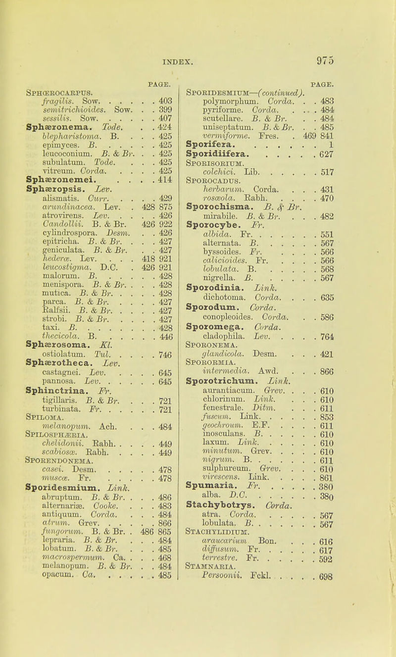 PAGE. Sphceeocakptjs. fragilis. Sow 403 semitrichioicles. Sow. . . 399 scssilis. Sow 407 Sphaexonema. Tode. . . 424 blepharistoma. B. . . . 425 epimyces. B 425 leucoconium. B. & Br. . . 425 subulatum. Tode. . . . 425 vitreum. Corda 425 Sphaezonemei. .... 414 Sphaeropsis. Lev. alismatis. Curr 429 ariindinacea. Lev. . 428 875 atrovirens. Lev 426 Candollii. B. & Br. 426 922 cylindrospora. Desm. . . 426 epitricha. B. & Br. . . .427 geniculata. B. & Br. . . 427 hederce. Lev. . . . 418 921 leucostigma. B.C. . 426 921 malorum. B 428 menispora. B. & Br. . . . 428 mutica. B. & Br 428 parca. B. & Br 427 Ealfsii. B. & Br 427 strobi. B.&Br 427 taxi. B 428 thecicola. B 446 Sphasrosoma. ostiolatum. Tul 746 Sphaerotheca. £ev. castagnei. Lev 645 pannosa. Lev 645 Sphinctzina. M: tigillaris. B.&Br. ... 721 tui-binata. Fr 721 Spiloma. melanopum. Act. . . . 484 Spilosph^bia. chelidonii. Eabh 449 scabiosce. Eabh 449 Spoeendonema. casei. Desm 478 muscfB. Fr 478 Spozidesmium. Link. abniptum. B. & Br. . . . 486 alternariffi. Cooke. . . . 483 antiquum. Corda. . . . 484 atrum. Grcv 866 fungorum. B. & Br. . 486 865 lepraria. B. & Br. . . . 484 lobatum. B.&Br. ... 485 maxrospermum. Ca. . . . 468 melanopum. B. & Br. . . 484 opacum. Ca 485 PAGE. Spoeidesmium—( continued). polymorphum. Corda. . . 483 pyriforme. Corda 484 scutellare. B. & Br. . . 484 uniseptatum. B. & Br. . . 485 vermiforme. Pres. . 469 841 Spozifeza 1 Spozidiifeza 627 Spobisoeium. colchici. Lib 517 Spoeocadus. herba/rum. Corda. . . . 431 roscBola. Eabh 470 Spozochisma. H. 4' Br. mii-abile. B. & Br. . . .482 Spozocybe. Fr. albida. Fr 551 alternata. B 567 byssoides. Fr 566 calicioides. Fr 566 lobulata. B 568 nigrella. B 567 Spozodinia. Link. dichotoma. Corda. . . . 635 Spozodum. Corda. conopleoides. Corda. . . 586 Spozomega. Corda. cladophUa. Lev 764 Spobonema. glandicola. Desm. . . . 421 Spoeoemia. intermedia. Awd. . . . 866 Spozotzichum. Link. aurantiacum. Grev. . . . 610 chlorinum. Link. . . . 610 fenesti-ale. Ditm. . . . 611 fuscum. Link 853 geochroum. E.F 611 inosculans. B 610 laxum. Link 610 minutum. Grev 610 nigrum. B 611 sulphureum. Grev. . . . 610 virescens. Link 861 Spumazia. Fr 380 alba. B.C 38o Stachybotzys. Corda. atra. Corda 567 lobulata. B 567 Stachtliditjk. araucarium Bon. . . . 616 diffiisum. Fr 617 terrestre. Fr 592 Stamnaeia. Fersoonii. Fckl 698 I