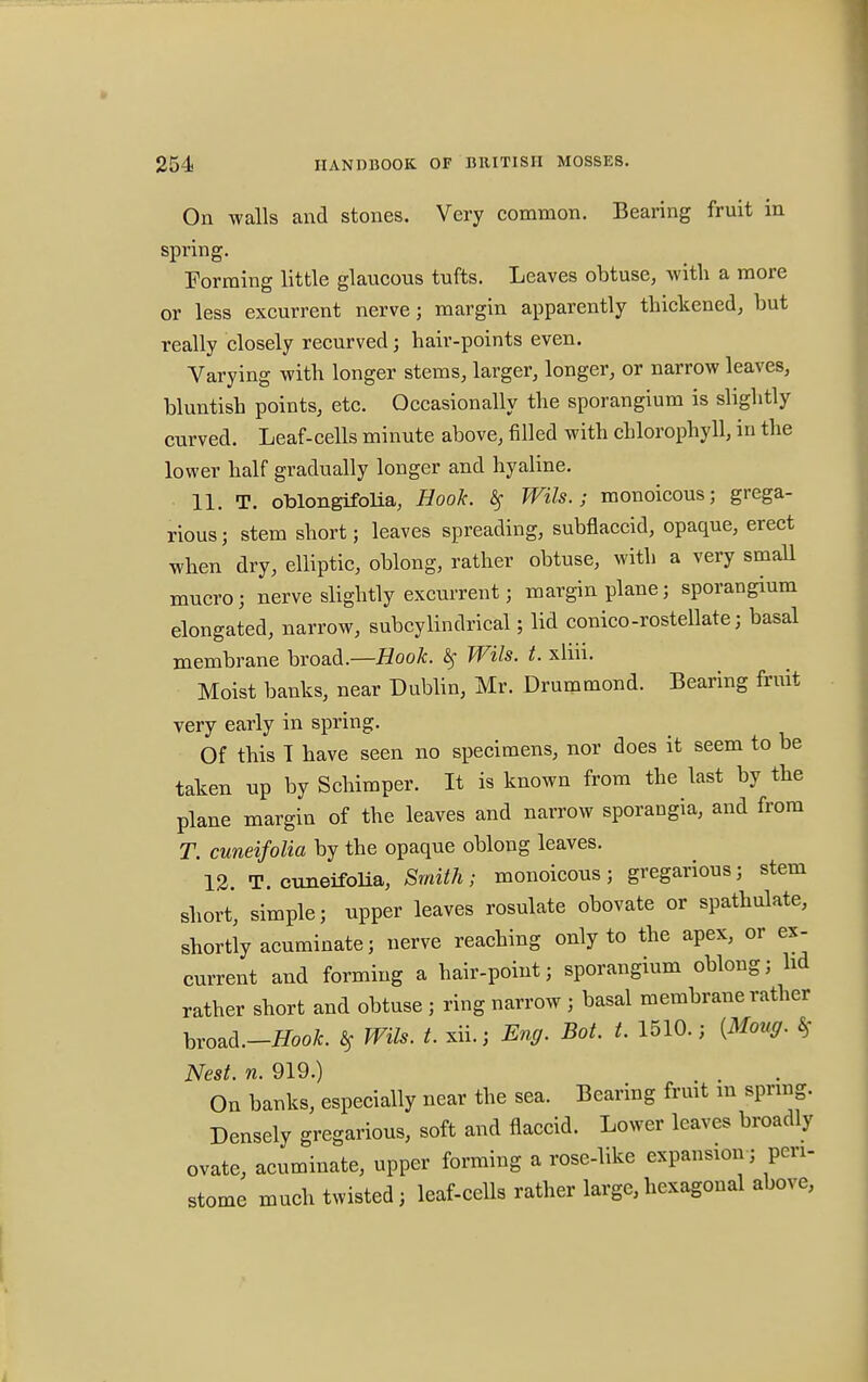 On walls and stones. Very common. Bearing fruit in spring. Forming little glaucous tufts. Leaves obtuse, with a more or less excurrent nerve; margin apparently thickened, but really closely recurved; hair-points even. Varying with longer stems, larger, longer, or narrow leaves, bluntish points, etc. Occasionally the sporangium is slightly curved. Leaf-cells minute above, filled with chlorophyll, in the lower half gradually longer and hyaline. 11. T. oblongifolia, Hook. If Wils.; monoicous; grega- rious; stem short; leaves spreading, subflaccid, opaque, erect when dry, elliptic, oblong, rather obtuse, with a very small mucro; nerve slightly excurrent; margin plane; sporangium elongated, narrow, subcylindrical; lid conico-rostellate; basal membrane broad.—Hook. # Wils. t. xliii. Moist banks, near Dublin, Mr. Drummond. Bearing fruit very early in spring. Of this T have seen no specimens, nor does it seem to be taken up by Schimper. It is known from the last by the plane margin of the leaves and narrow sporangia, and from T. cuneifolia by the opaque oblong leaves. 12. T. cuneifolia, Smith; monoicous; gregarious; stem short, simple; upper leaves rosulate obovate or spathulate, shortly acuminate; nerve reaching only to the apex, or ex- current and forming a hair-point; sporangium oblong; hd rather short and obtuse ; ring narrow ; basal membrane rather hvozd.-Hook. ts Wils. t. xii.; Eng. Bot. t. 1510.; (Mouff. 8f Nest. n. 919.) . . On banks, especially near the sea. Bearing fruit m spring. Densely gregarious, soft and flaccid. Lower leaves broadly ovate, acuminate, upper forming a rose-like expansion; peri- stome much twisted; leaf-cells rather large, hexagonal above,