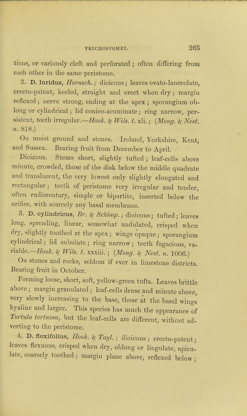 tions, or variously cleft and perforated j often differing from each other in the same peristome. 2. D. luridus, Hornsch.; dioicous; leaves ovato-lauceolate, erecto-patent, keeled, straight and erect when dry; margin reflexed; nerve strong, ending at the apex; sporangium ob- long or cylindrical; lid conico-acuminate ; ring narrow, per- sistent, teeth irregular.—Hook, Wils. t. xli.; (Moug. <Sf Nest, n. 818.) On moist ground and stones. Ireland, Yorkshire, Kent, and Sussex. Bearing fruit from December to April. Dioicous. Stems short, slightly tufted; leaf-cells above minute, crowded, those of the disk below the middle quadrate and translucent, the very lowest only slightly elongated and rectangular; teeth of peristome very irregular and tender, often rudimentary, simple or bipartite, inserted below the orifice, with scarcely any basal membrane. 3. D. eylindricus, Br. §■ Schimp.; dioicous; tufted; leaves long, spreading, linear, somewhat undulated, crisped when dry, slightly toothed at the apex; wings opaque; sporangium cylindrical; lid subulate; ring narrow; teeth fugacious, va- riable.— Hook. $ Wils. t. xxxiii.; {Moug. $ Nest. n. 1006.) On stones and rocks, seldom if ever in limestone districts. Bearing fruit in October. Forming loose, short, soft, yellow-green tufts. Leaves brittle above; margin granulated • leaf-cells dense and minute above, very slowly increasing to the base, those at the basal wings hyaline and larger. This species has much the appearance of Tortula tortuosa, but the leaf-cells are different, without ad- verting to the peristome. 4. D. flexifolius, Hook. t$ Tayl.; dioicous; erecto-patcnt; leaves flexuous, crisped when dry, oblong or lingulate, apicu- late, coarsely toothed; margin plane above, reflexed below;