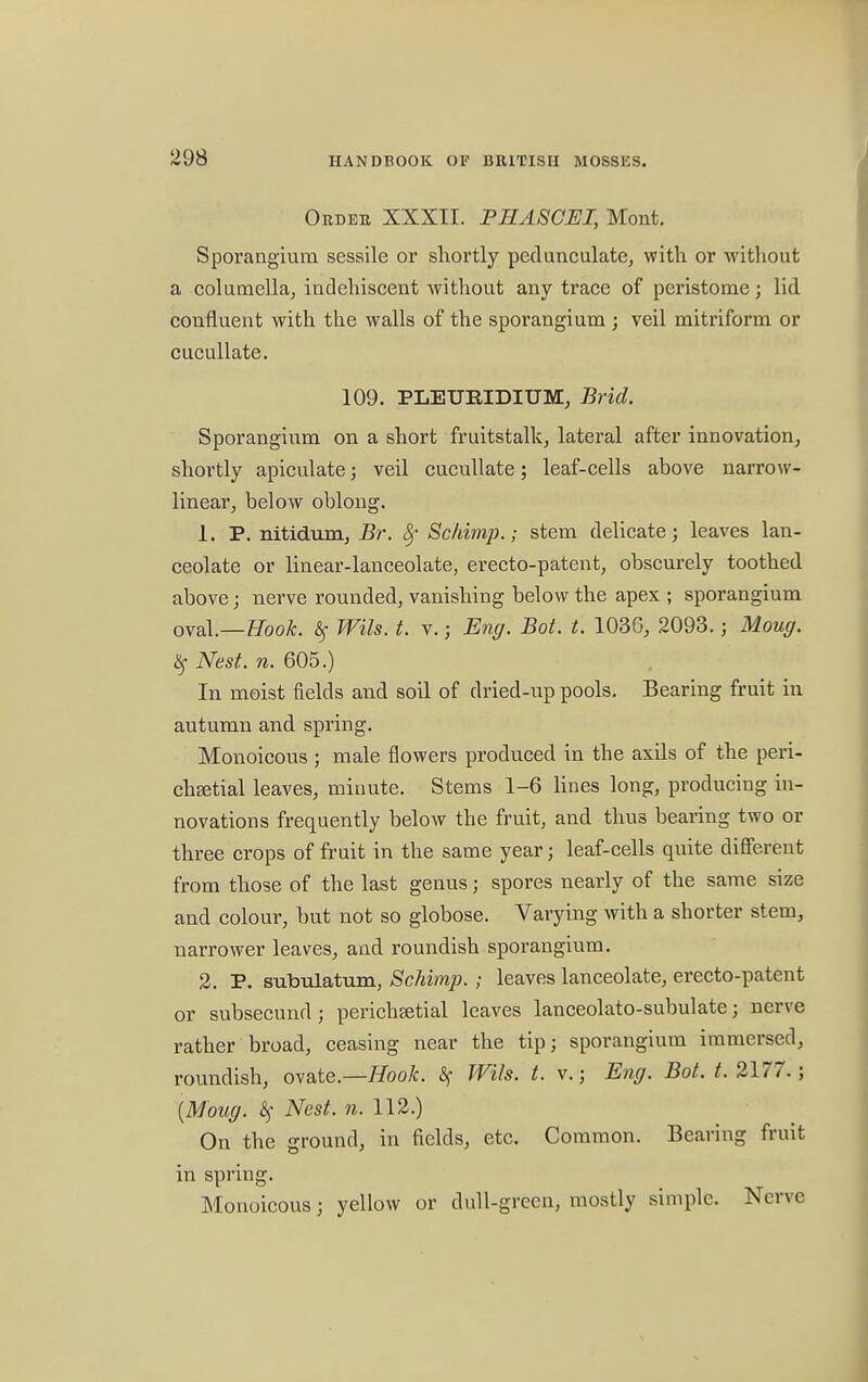 Order XXXII. PHASCEI, Mont. Sporangium sessile or shortly pedunculate, with or without a columella, indehiscent without any trace of peristome; lid confluent with the walls of the sporangium ; veil mitriform or cucullate. 109. PLEURIDIUM, Brid. Sporangium on a short fruitstalk, lateral after innovation, shortly apiculate; veil cucullate; leaf-cells above narrow- linear, below oblong. 1. P. nitidum, Br. 8f Schimp.; stem delicate; leaves lan- ceolate or linear-lanceolate, erecto-patent, obscurely toothed above; nerve rounded, vanishing below the apex ; sporangium oval.—Hook. Wits. t. v.; Eng. Bot. t. 1036, 2093.; Moug. # Nest. n. 605.) In moist fields and soil of dried-up pools. Bearing fruit in autumn and spring. Monoicous ; male flowers produced in the axils of the peri- chEetial leaves, minute. Stems 1-6 lines long, producing in- novations frequently below the fruit, and thus bearing two or three crops of fruit in the same year; leaf-cells quite different from those of the last genus; spores nearly of the same size and colour, but not so globose. Varying with a shorter stem, narrower leaves, and roundish sporangium. 2. P. subulatum, Schimp. ; leaves lanceolate, erecto-patent or subsecund ; perichsetial leaves lanceolato-subulate; nerve rather broad, ceasing near the tip; sporangium immersed, roundish, ovate.—Hook. % Wils. t. v.; Eng. Bot. t. 2177. ; {Moug. Sf Nest. n. 112.) On the ground, in fields, etc. Common. Bearing fruit in spring. Monoicous; yellow or dull-green, mostly simple. Nerve