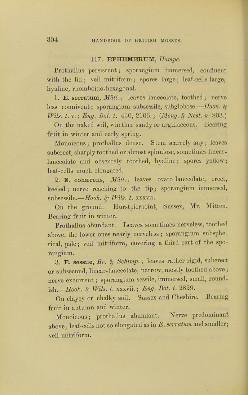 117. EPHEMERUM, Ilampe. Prothallus persistent; sporangium immersed, confluent with the lid; veil mitriform; spores large; leaf-cells large, hyaline, rhomboido-hexagonal. 1. E. serratum, Mull.; leaves lanceolate, toothed; nerve less connivent; sporangium subsessile, subglobose.—Hook. Z$ Wils. t. v.; Eng. Bot. t. 460, 2106. j {Moug. Sf Nest. n. 803.) On the naked soil, whether sandy or argillaceous. Bearing fruit in winter and early spring. Monoicous; prothallus dense. Stem scarcely any; leaves suberect, sharply toothed or almost spinulose, sometimes linear- lanceolate and obscurely toothed, hyaline; spores yellow; leaf-cells much elongated. 2. E. cohserens, Mull.; leaves ovato-lanceolate, erect, keeled; nerve reaching to the tip; sporangium immersed, subsessile.—Hook, Wils. t. xxxvii. On the ground. Hurstpierpoint, Sussex, Mr. Mitten. Bearing fruit in winter. Prothallus abundant. Leaves sometimes nerveless, toothed above, the lower ones nearly nerveless ; sporangium subsphe- rical, pale; veil mitriform, covering a third part of the spo- rangium. 3. E. sessile, Br. § Schimp.; leaves rather rigid, suberect or subsecund, linear-lanceolate, narrow, mostly toothed above; nerve excurrent; sporangium sessile, immersed, small, round- ish.—Hook. # Wils. t. xxxvii.; Eng. Bot. t. 2829. On clayey or chalky soil. Sussex and Cheshire. Bearing fruit in autumn and winter. Monoicous; prothallus abundant. Nerve predominant above; leaf-cells not so elongated as in E. serratum and smaller; veil mitriform.