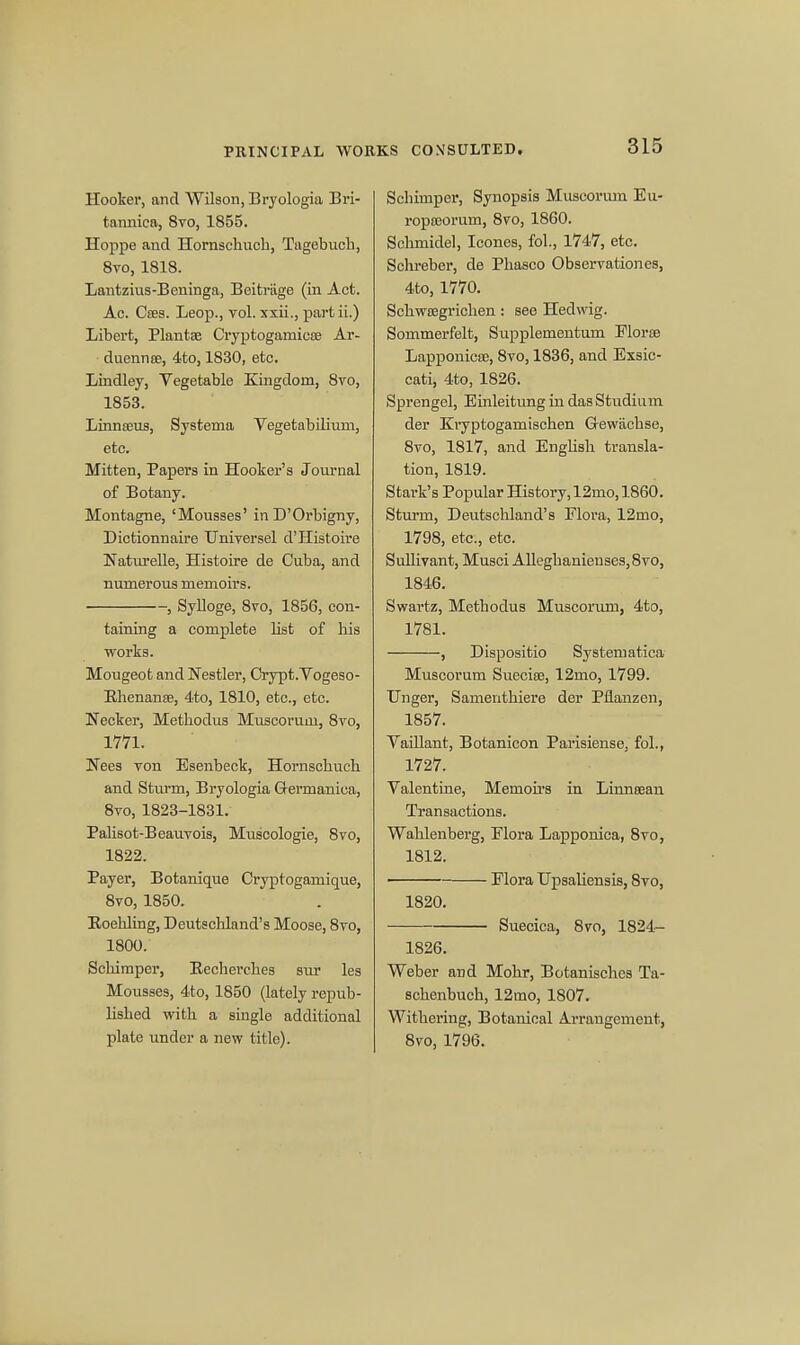 PRINCIPAL WORKS CONSULTED. Hooker, and Wilson, Bryologia Bri- tannica, 8vo, 1855. Hoppe and Hornschucb, Tagebuch, 8vo, 1818. Lantzius-Beninga, Beitriige (in Act. Ac. Cffis. Leop., vol. xxii., partii.) Libert, Plantae Cryptogamicro Ar- duennee, 4to, 1830, etc. Lindley, Vegetable Kingdom, 8vo, 1853. Linnaeus, Systema Vegetabilium, etc. Mitten, Papers in Hooker's Journal of Botany. Montagne, 'Mousses' inD'Orbigny, Dictionnaire Universel d'Histoire Naturelle, Histoire de Cuba, and numerous memoirs. , Sylloge, 8vo, 1856, con- taining a complete list of his works. Mougeot and Nestler, Crypt.Vogeso- Ehenanae, 4to, 1810, etc., etc. Necker, Methodus Muscorum, 8vo, 1771. Nees von Esenbeck, Hornschucb and Sturm, Bryologia Gei'manica, 8vo, 1823-1831. Palisot-Beauvois, Muscologie, 8vo, 1822. Payer, Botanique Cryptogamique, 8vO, 1850. Eoehling, Deutschland's Moose, 8vo, 1800. Schimper, Kecherches sur les Mousses, 4to, 1850 (lately repub- lished with a single additional plate under a new title). Schiniper, Synopsis Muscorum Eu- ropoeorum, 8vo, 1860. Sclimidel, Iconcs, fol., 1747, etc. Schreber, de Phasco Observationes, 4to, 1770. Schwajgrichen : see Hedwig. Sommerfelt, Supplementum Floras Lapponicse, 8vo, 1836, and Exsic- cati, 4to, 1826. Sprengel, Einleitung in dasStudium der Kryptoganiischen Gewachse, 8vo, 1817, and EngUsh transla- tion, 1819. Stark's Popular History, 12mo, 1860. Sturm, Deutschland's Flora, 12mo, 1798, etc., etc. Sullivan t, Musci Alleghanienses,8vo, 1846. Swartz, Metbodus Muscorum, 4to, 1781. , Dispositio Systematica Muscorum Sueeia3, 12mo, 1799. TJnger, Samenthiere der Pflanzen, 1857. Vaillant, Botanicon Parisiense. fol., 1727. Valentine, Memoirs in Linnsean Transactions. Wahlenberg, Flora Lapponica, 8vo, 1812. Flora Upsaliensis, 8vo, 1820. Suecica, 8vo, 1824- 1826. Weber and Mohr, Botanisches Ta- schenbucb, 12mo, 1807. Withering, Botanical Arrangement, 8ro, 1796.