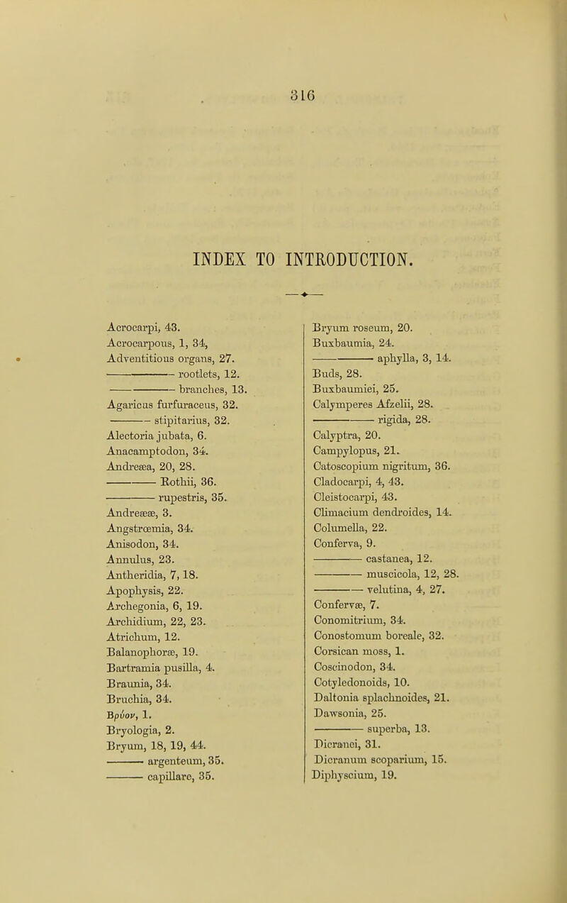 INDEX TO Acrocarpi, 43. Acrocarpous, 1, 34, Adventitious organs, 27. rootlets, 12. branches, 13. Agaricus furfuraceus, 32. stipitarius, 32. Alectoria jubata, 6. Anacamptodon, 34. Andresea, 20, 28. Eothii, 36. rupestris, 35. Andreeeae, 3. Angstroemia, 34. Anisodon, 34. Annulus, 23. Antheridia, 7,18. Apophysis, 22. .Archegonia, 6, 19. Archidium, 22, 23. Atrichum, 12. Balanophorae, 19. Bartramia pusilla, 4. Braunia, 34. Bruchia, 34. Bpvov, 1. Bryologia, 2. Bryum, 18, 19, 44. argenteuni, 35. capillare, 35. INTRODUCTION. Bryum roseum, 20. Buxbaumia, 24. aphylla, 3, 14. Buds, 28. Buxbaumiei, 25. Calymperes Afzelii, 28. rigida, 28. Calyptra, 20. Campylopus, 21. Catoscopium nigritum, 36. Cladocarpi, 4, 43. Cleistocarpi, 43. CUmacium dendroides, 14. Columella, 22. Conferva, 9. castanea, 12. muscicola, 12, 28. velutina, 4, 27. Confervce, 7. Conomitriuni, 34. Conostomum boreale, 32. Corsican moss, 1. Coscinodon, 34. Cotyledonoids, 10. Daltonia splachnoides, 21. Dawsonia, 25. superba, 13. Pieranci, 31. Dicranum scopariiun, 15. Diphyscium, 19.