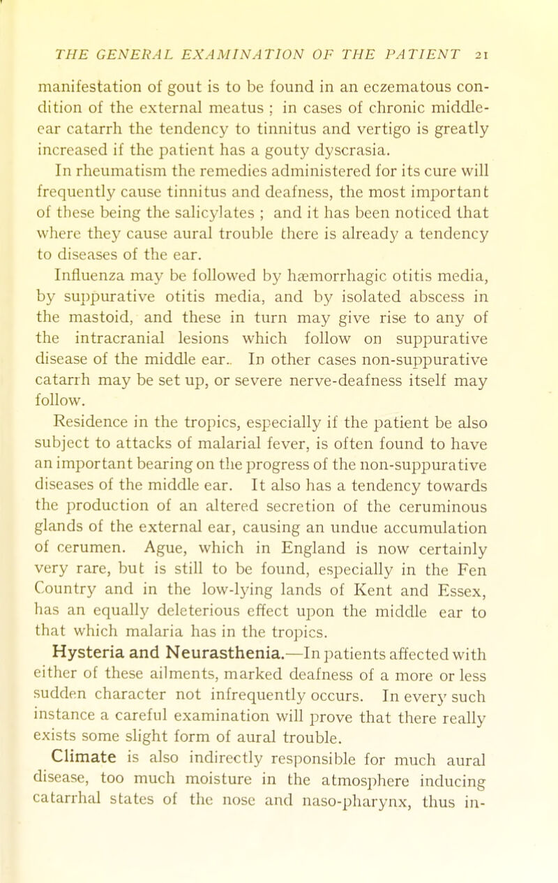 manifestation of gout is to be found in an eczematous con- dition of the external meatus ; in cases of chronic middle- ear catarrh the tendency to tinnitus and vertigo is greatly increased if the patient has a gouty dyscrasia. In rheumatism the remedies administered for its cure will frequently cause tinnitus and deafness, the most important of these being the salicylates ; and it has been noticed that where they cause aural trouble there is already a tendency to diseases of the ear. Influenza may be followed by haemorrhagic otitis media, by suppurative otitis media, and by isolated abscess in the mastoid, and these in turn may give rise to any of the intracranial lesions which follow on suppurative disease of the middle ear.. In other cases non-suppurative catarrh may be set up, or severe nerve-deafness itself may follow. Residence in the tropics, especially if the patient be also subject to attacks of malarial fever, is often found to have an important bearing on the progress of the non-suppurative diseases of the middle ear. It also has a tendency towards the production of an altered secretion of the ceruminous glands of the external ear, causing an undue accumulation of cerumen. Ague, which in England is now certainly very rare, but is still to be found, especially in the Fen Country and in the low-lying lands of Kent and Essex, has an equally deleterious effect upon the middle ear to that which malaria has in the tropics. Hysteria and Neurasthenia.—In patients affected with either of these ailments, marked deafness of a more or less sudden character not infrequently occurs. In every such instance a careful examination will prove that there really exists some slight form of aural trouble. Climate is also indirectly responsible for much aural disease, too much moisture in the atmosphere inducing catarrhal states of the nose and naso-pharynx, thus in-