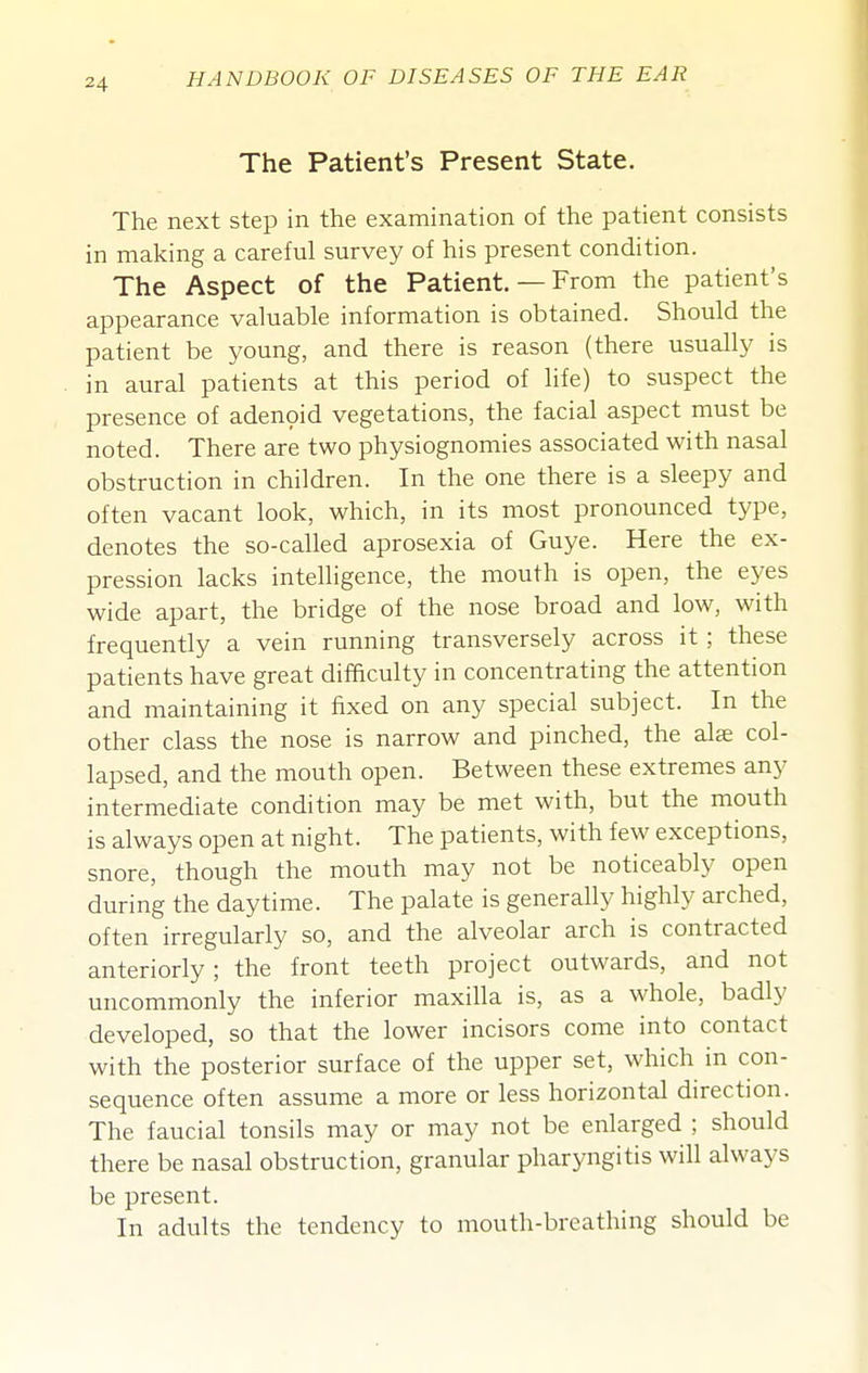 The Patient's Present State. The next step in the examination of the patient consists in making a careful survey of his present condition. The Aspect of the Patient. — From the patient's appearance valuable information is obtained. Should the patient be young, and there is reason (there usually is in aural patients at this period of life) to suspect the presence of aden9id vegetations, the facial aspect must be noted. There are two physiognomies associated with nasal obstruction in children. In the one there is a sleepy and often vacant look, which, in its most pronounced type, denotes the so-called aprosexia of Guye. Here the ex- pression lacks intelligence, the mouth is open, the eyes wide apart, the bridge of the nose broad and low, with frequently a vein running transversely across it; these patients have great difficulty in concentrating the attention and maintaining it fixed on any special subject. In the other class the nose is narrow and pinched, the alas col- lapsed, and the mouth open. Between these extremes any intermediate condition may be met with, but the mouth is always open at night. The patients, with few exceptions, snore, though the mouth may not be noticeably open during the daytime. The palate is generally highly arched, often irregularly so, and the alveolar arch is contracted anteriorly; the front teeth project outwards, and not uncommonly the inferior maxilla is, as a whole, badly developed, so that the lower incisors come into contact with the posterior surface of the upper set, which in con- sequence often assume a more or less horizontal direction. The faucial tonsils may or may not be enlarged ; should there be nasal obstruction, granular pharyngitis will always be present. In adults the tendency to mouth-breathing should be