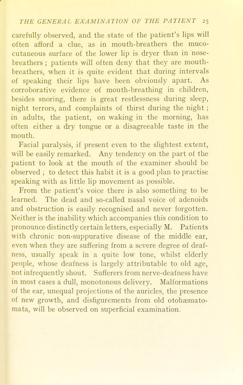 carefully observed, and the state of the patient's lips will often afford a clue, as in mouth-breathers the muco- cutaneous surface of the lower lip is dryer than in nose- breathers ; patients will often deny that they are mouth- breathers, when it is quite evident that during intervals of speaking their lips have been obviously apart. As corroborative evidence of mouth-breathing in children, besides snoring, there is great restlessness during sleep, night terrors, and complaints of thirst during the night ; in adults, the patient, on waking in the morning, has often either a dry tongue or a disagreeable taste in the mouth. Facial paralysis, if present even to the slightest extent, will be easily remarked. Any tendency on the part of the patient to look at the mouth of the examiner should be observed ; to detect this habit it is a good plan to practise speaking with as little lip movement as possible. From the patient's voice there is also something to be learned. The dead and so-called nasal voice of adenoids and obstruction is easily recognised and never forgotten. Neither is the inability which accompanies this condition to pronounce distinctly certain letters, especially M. Patients with chronic non-suppurative disease of the middle ear, even when they are suffering from a severe degree of deaf- ness, usually speak in a quite low tone, whilst elderly people, whose deafness is largely attributable to old age, not infrequently shout. Sufferers from nerve-deafness have in most cases a dull, monotonous delivery. Malformations of the ear, unequal projections of the auricles, the presence of new growth, and disfigurements from old otohcemato- mata, will be observed on superficial examination.