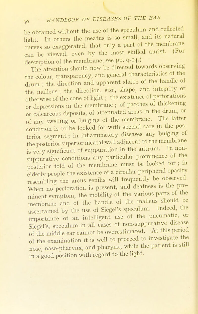 be obtained without the use of the specuhim and reflected Hght In others the meatus is so small, and its natural curves so exaggerated, that only a part of the membrane can be viewed, even by the most skilled aunst. (For description of the membrane, see pp. 9-14-) The attention should now be directed towards observmg the colour, transparency, and general characteristics of the drum ; the direction and apparent shape of the handle of the malleus ; the direction, size, shape, and integrity or otherwise of the cone of light; the existence of perforations or depressions in the membrane ; of patches of thickening or calcareous deposits, of attenuated areas in the drum, or of any swelling or bulging of the membrane. The latter condition is to be looked for with special care in the pos- terior segment; in inflammatory diseases any bulging of the posterior superior meatal wall adjacent to the membrane is very significant of suppuration in the antrum. In non- suppurative conditions any particular prominence of the posterior fold of the membrane must be looked for ; m elderly people the existence of a circular peripheral opacity- resembling the arcus senilis will frequently be observed. When no perforation is present, and deafness is the pro- minent symptom, the mobihtyof the various parts of the membrane and of the handle of the malleus should be ascertained by the use of Siegel's speculum. Indeed, the importance of an intelligent use of the pneumatic, or Siegel's, speculum in all cases of non-suppurative disease of the middle ear cannot be overestimated. At this period of the examination it is well to proceed to investigate the nose, naso-pharynx, and pharynx, while the patient is still in a good position with regard to the light.