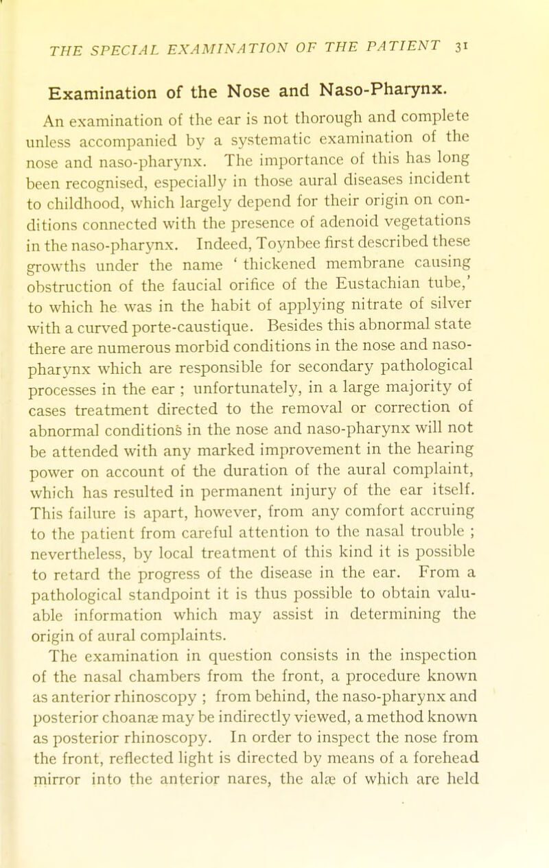 Examination of the Nose and Naso-Pharynx. An examination of the ear is not thorough and complete unless accompanied by a systematic examination of the nose and naso-pharynx. The importance of this has long been recognised, especially in those aural diseases incident to childhood, which largely depend for their origin on con- ditions connected with the presence of adenoid vegetations in the naso-pharynx. Indeed, Toynbee first described these growths under the name ' thickened membrane causing obstruction of the faucial orifice of the Eustachian tube,' to which he was in the habit of applying nitrate of silver with a curved porte-caustique. Besides this abnormal state there are numerous morbid conditions in the nose and naso- pharynx which are responsible for secondary pathological processes in the ear ; unfortunately, in a large majority of cases treatment directed to the removal or correction of abnormal conditions in the nose and naso-pharynx will not be attended with any marked improvement in the hearing power on account of the duration of the aural complaint, which has resulted in permanent injury of the ear itself. This failure is apart, however, from any comfort accruing to the patient from careful attention to the nasal trouble ; nevertheless, by local treatment of this kind it is possible to retard the progress of the disease in the ear. From a pathological standpoint it is thus possible to obtain valu- able information which may assist in determining the origin of aural complaints. The examination in question consists in the inspection of the nasal chambers from the front, a procedure known as anterior rhinoscopy ; from behind, the naso-pharynx and posterior choanse may be indirectly viewed, a method known as posterior rhinoscopy. In order to inspect the nose from the front, reflected light is directed by means of a forehead mirror into the anterior nares, the ala^ of which are held