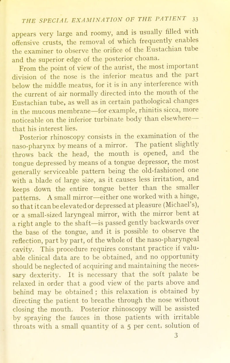 appears very large and roomy, and is usually filled with offensive crusts, the removal of which frequently enables the examiner to observe the orifice of the Eustachian tube and the superior edge of the posterior choana. From the point of view of the aurist, the most important division of the nose is the inferior meatus and the part below the middle meatus, for it is in any interference with the current of air normally directed into the mouth of the Eustachian tube, as well as in certain pathological changes in the mucous membrane—for example, rhinitis sicca, more noticeable on the inferior turbinate body than elsewhere— that his interest lies. Posterior rhinoscopy consists in the examination of the naso-pharynx by means of a mirror. The patient slightly throws back the head, the mouth is opened, and the tongue depressed by means of a tongue depressor, the most generally serviceable pattern being the old-fashioned one with a blade of large size, as it causes less irritation, and keeps down the entire tongue better than the smaller patterns. A small mirror—either one worked with a hinge, so that it can be elevated or depressed at pleasure (Michael's), or a small-sized laryngeal mirror, with the mirror bent at a right angle to the shaft—is passed gently backwards over the base of the tongue, and it is possible to observe the reflection, part by part, of the whole of the naso-pharyngeal cavity. This procedure requires constant practice if valu- able clinical data are to be obtained, and no opportunity should be neglected of acquiring and maintaining the neces- sary dexterity. It is necessary that the soft palate be relaxed in order that a good view of the parts above and behind may be obtained ; this relaxation is obtained by directing the patient to breathe through the nose without closing the mouth. Posterior rhinoscopy will be assisted by spraying the fauces in those patients with irritable throats with a small quantity of a 5 per cent> solution of 3