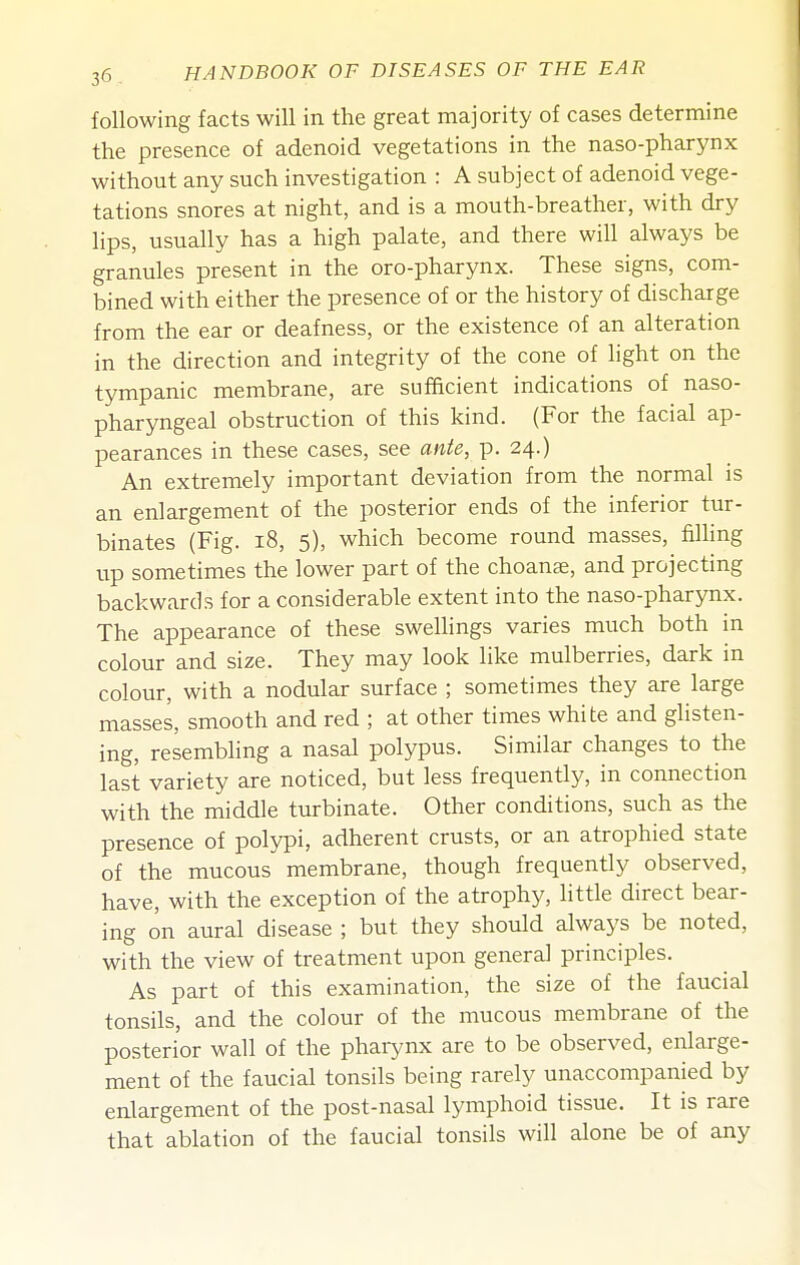 following facts will in the great majority of cases determine the presence of adenoid vegetations in the naso-pharynx without any such investigation : A subject of adenoid vege- tations snores at night, and is a mouth-breather, with dry lips, usually has a high palate, and there will always be granules present in the oro-pharynx. These signs, com- bined with either the presence of or the history of discharge from the ear or deafness, or the existence of an alteration in the direction and integrity of the cone of light on the tympanic membrane, are sufacient indications of naso- pharyngeal obstruction of this kind. (For the facial ap- pearances in these cases, see ante, p. 24.) An extremely important deviation from the normal is an enlargement of the posterior ends of the inferior tur- binates (Fig. 18, 5), which become round masses, fining up sometimes the lower part of the choante, and projecting backwards for a considerable extent into the naso-pharynx. The appearance of these swellings varies much both in colour and size. They may look like mulberries, dark in colour, with a nodular surface ; sometimes they are large masses, smooth and red ; at other times white and glisten- ing, resembling a nasal polypus. Similar changes to the last variety are noticed, but less frequently, in connection with the middle turbinate. Other conditions, such as the presence of polypi, adherent crusts, or an atrophied state of the mucous membrane, though frequently observed, have, with the exception of the atrophy, little direct bear- ing on aural disease ; but they should always be noted, with the view of treatment upon general principles. As part of this examination, the size of the faucial tonsils, and the colour of the mucous membrane of the posterior wall of the pharynx are to be observed, enlarge- ment of the faucial tonsils being rarely unaccompanied by enlargement of the post-nasal lymphoid tissue. It is rare that ablation of the faucial tonsils will alone be of any