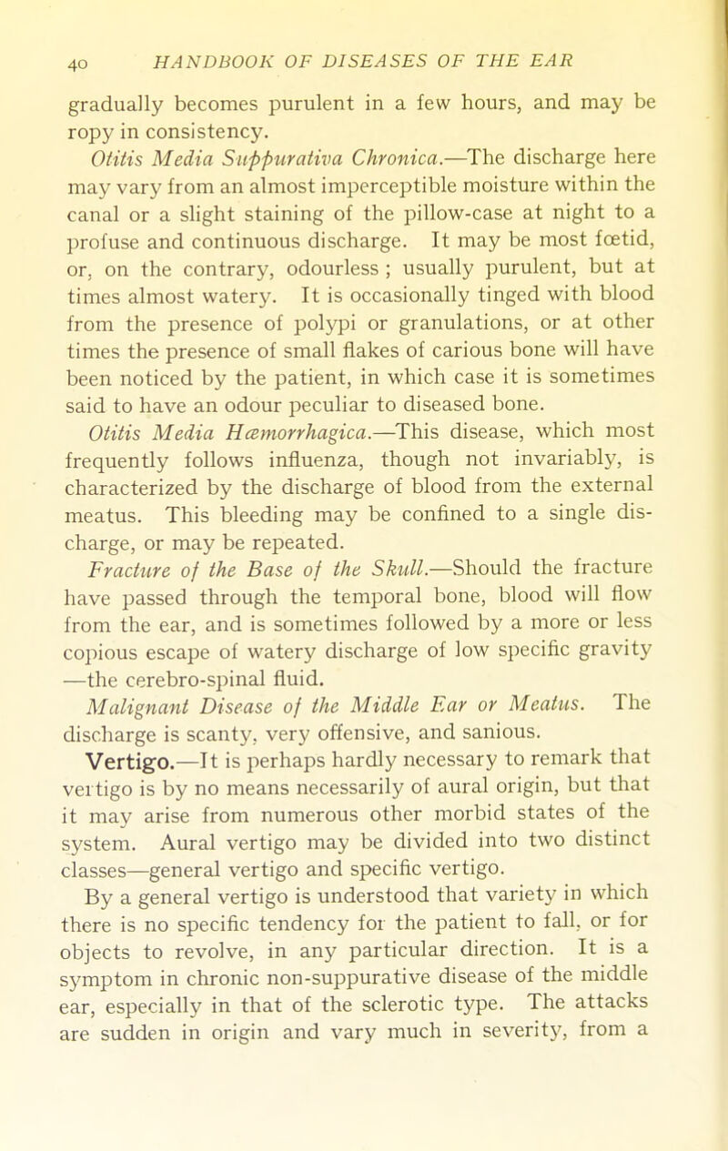 gradually becomes purulent in a few hours, and may be ropy in consistency. Oiiiis Media Suppurativa Chronica.—^The discharge here may vary from an almost imperceptible moisture within the canal or a slight staining of the pillow-case at night to a profuse and continuous discharge. It may be most foetid, or, on the contrary, odourless ; usually purulent, but at times almost watery. It is occasionally tinged with blood from the presence of polypi or granulations, or at other times the presence of small flakes of carious bone will have been noticed by the patient, in which case it is sometimes said to have an odour peculiar to diseased bone. Otitis Media Hcemorrhagica.—This disease, which most frequently follows influenza, though not invariably, is characterized by the discharge of blood from the external meatus. This bleeding may be confined to a single dis- charge, or may be repeated. Fracture of the Base of the Skull.—Should the fracture have passed through the temporal bone, blood will flow from the ear, and is sometimes followed by a more or less copious escape of watery discharge of low specific gravity —the cerebro-spinal fluid. Malignant Disease of the Middle Ear or Meatus. The discharge is scanty, very offensive, and sanious. Vertigo.—It is perhaps hardly necessary to remark that vertigo is by no means necessarily of aural origin, but that it may arise from numerous other morbid states of the system. Aural vertigo may be divided into two distinct classes—general vertigo and specific vertigo. By a general vertigo is understood that variety in which there is no specific tendency for the patient to fall, or for objects to revolve, in any particular direction. It is a symptom in chronic non-suppurative disease of the middle ear, especially in that of the sclerotic type. The attacks are sudden in origin and vary much in severity, from a