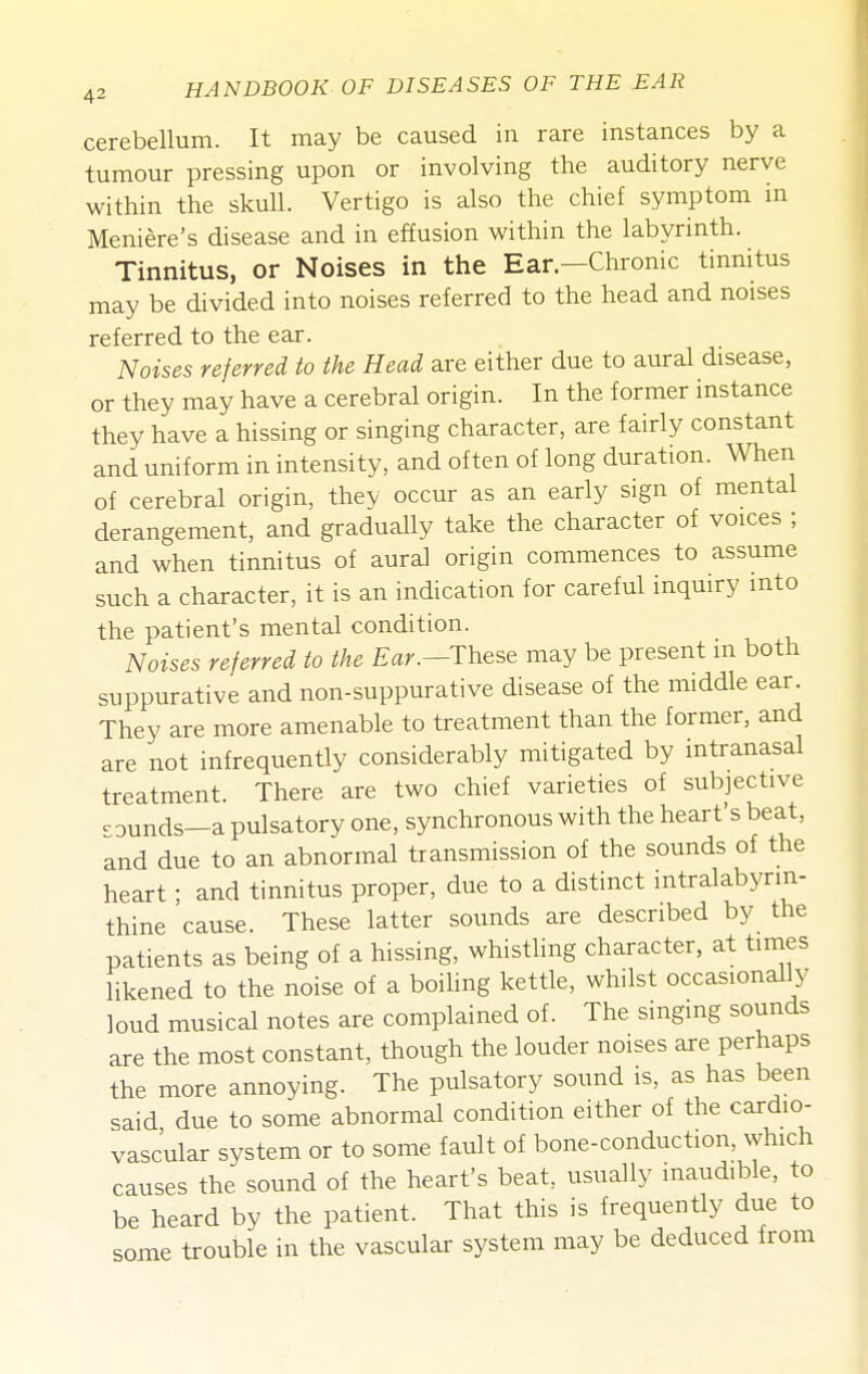 cerebellum. It may be caused in rare instances by a tumour pressing upon or involving the auditory nerve within the skull. Vertigo is also the chief symptom in Meniere's disease and in effusion within the labyrinth. Tinnitus, or Noises in the Ear.—Chronic tinnitus may be divided into noises referred to the head and noises referred to the ear. Noises referred to the Head are either due to aural disease, or they may have a cerebral origin. In the former instance they have a hissing or singing character, are fairly constant and uniform in intensity, and often of long duration. When of cerebral origin, thev occur as an early sign of mental derangement, and gradually take the character of voices ; and when tinnitus of aural origin commences to assume such a character, it is an indication for careful inquiry into the patient's mental condition. Noises referred to the Ear.—These may be present in both suppurative and non-suppurative disease of the middle ear. They are more amenable to treatment than the former, and are not infrequently considerably mitigated by intranasal treatment. There are two chief varieties of subjective rounds—a pulsatory one, synchronous with the heart's beat, and due to an abnormal transmission of the sounds of the heart; and tinnitus proper, due to a distinct intralabynn- thine cause. These latter sounds are described by the patients as being of a hissing, whistling character, at times likened to the noise of a boiling kettle, whilst occasionally loud musical notes are complained of. The singing sounds are the most constant, though the louder noises are perhaps the more annoying. The pulsatory sound is, as has been said due to some abnormal condition either of the cardio- vascular system or to some fault of bone-conduction, which causes the sound of the heart's beat, usually inaudible, to be heard by the patient. That this is frequently due to some trouble in the vascular system may be deduced from