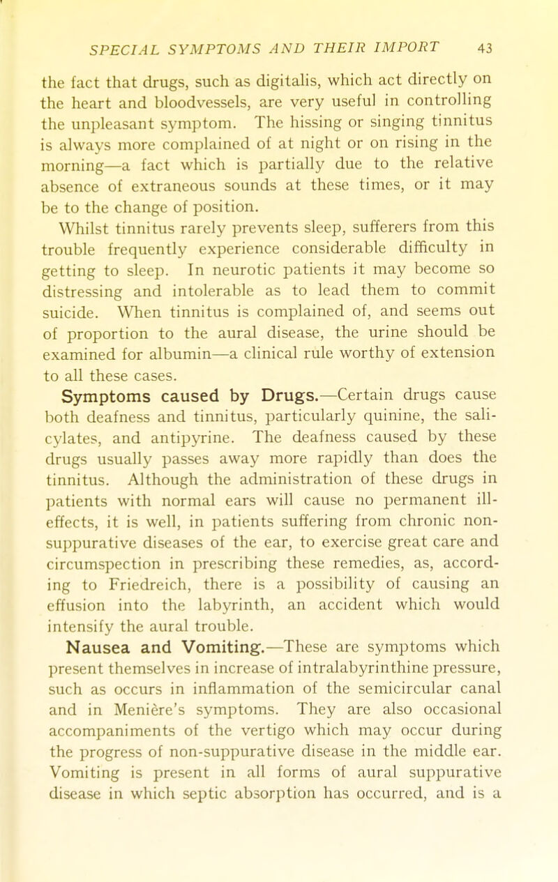 the fact that drugs, such as digitahs, which act directly on the heart and bloodvessels, are very useful in controlling the unpleasant symptom. The hissing or singing tinnitus is always more complained of at night or on rising in the morning—a fact which is partially due to the relative absence of extraneous sounds at these times, or it may be to the change of position. Whilst tinnitus rarely prevents sleep, sufferers from this trouble frequently experience considerable difficulty in getting to sleep. In neurotic patients it may become so distressing and intolerable as to lead them to commit suicide. When tinnitus is complained of, and seems out of proportion to the aural disease, the urine should be examined for albumin—a clinical rule worthy of extension to all these cases. Symptoms caused by Drugs.—Certain drugs cause both deafness and tinnitus, particularly quinine, the sali- cylates, and antipyrine. The deafness caused by these drugs usually passes away more rapidly than does the tinnitus. Although the administration of these drugs in patients with normal ears will cause no permanent ill- effects, it is well, in patients suffering from chronic non- suppurative diseases of the ear, to exercise great care and circumspection in prescribing these remedies, as, accord- ing to Friedreich, there is a possibility of causing an effusion into the labyrinth, an accident which would intensify the aural trouble. Nausea and Vomiting.—These are symptoms which present themselves in increase of intralabyrinthine pressure, such as occurs in inflammation of the semicircular canal and in Meniere's symptoms. They are also occasional accompaniments of the vertigo which may occur during the progress of non-suppurative disease in the middle ear. Vomiting is present in all forms of aural suppurative disease in which septic absorption has occurred, and is a