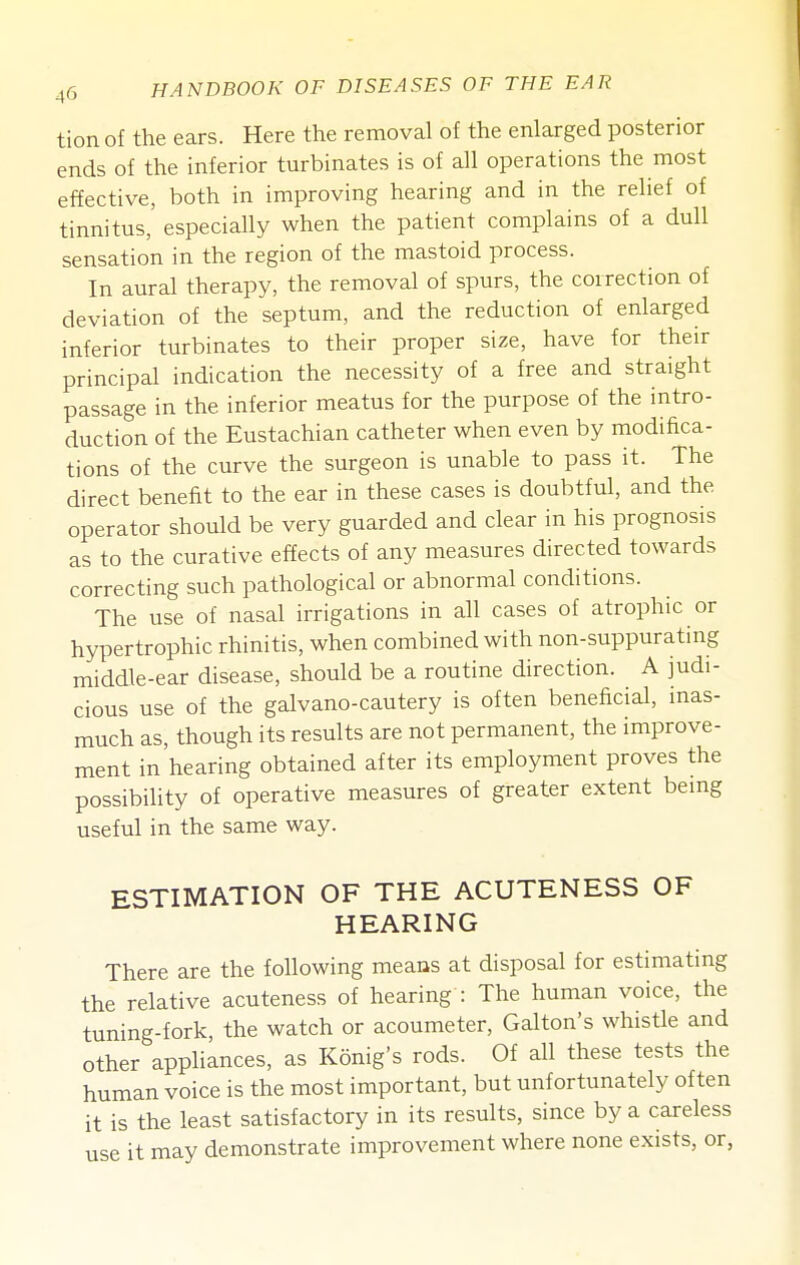 tion of the ears. Here the removal of the enlarged posterior ends of the inferior turbinates is of all operations the most effective, both in improving hearing and in the relief of tinnitus, especially when the patient complains of a dull sensation in the region of the mastoid process. In aural therapy, the removal of spurs, the correction of deviation of the septum, and the reduction of enlarged inferior turbinates to their proper size, have for their principal indication the necessity of a free and straight passage in the inferior meatus for the purpose of the intro- duction of the Eustachian catheter when even by modifica- tions of the curve the surgeon is unable to pass it. The direct benefit to the ear in these cases is doubtful, and the operator should be very guarded and clear in his prognosis as to the curative effects of any measures directed towards correcting such pathological or abnormal conditions. The use of nasal irrigations in all cases of atrophic or hypertrophic rhinitis, when combined with non-suppurating middle-ear disease, should be a routine direction. A judi- cious use of the galvano-cautery is often beneficial, mas- much as, though its results are not permanent, the improve- ment in'hearing obtained after its employment proves the possibility of operative measures of greater extent bemg useful in the same way. ESTIMATION OF THE ACUTENESS OF HEARING There are the following meaus at disposal for estimating the relative acuteness of hearing : The human voice, the tuning-fork, the watch or acoumeter, Galton's whistle and other appliances, as Konig's rods. Of all these tests the human voice is the most important, but unfortunately often it is the least satisfactory in its results, since by a careless use it may demonstrate improvement where none exists, or,