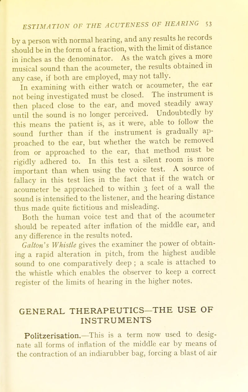 by a person with normal hearing, and any results he records should be in the form of a fraction, with the limit of distance in inches as the denominator. As the watch gives a more musical sound than the acoumeter, the results obtained m any case, if both are employed, may not tally. In examining with either watch or acoumeter, the ear not being investigated must be closed. The instrument is then placed close to the ear, and moved steadily away until the sound is no longer perceived. Undoubtedly by this means the patient is, as it were, able to follow the sound further than if the instrument is gradually ap- proached to the ear, but whether the watch be removed from or approached to the ear, that method must be rigidly adhered to. In this test a silent room is more important than when using the voice test. A source of fallacy in this test lies in the fact that if the watch or acoumeter be approached to within 3 feet of a wall the sound is intensified to the listener, and the hearing distance thus made quite fictitious and misleading. Both the human voice test and that of the acoumeter should be repeated after inflation of the middle ear, and any difference in the results noted. Gallon's Whistle gives the examiner the power of obtain- ing a rapid alteration in pitch, from the highest audible sound to one comparatively deep ; a scale is attached to the whistle which enables the observer to keep a correct register of the limits of hearing in the higher notes. GENERAL THERAPEUTICS—THE USE OF INSTRUMENTS Politzerisation.—This is a term now used to desig- nate all forms of inflation of the middle ear by means of the contraction of an indiarubber bag, forcing a blast of air