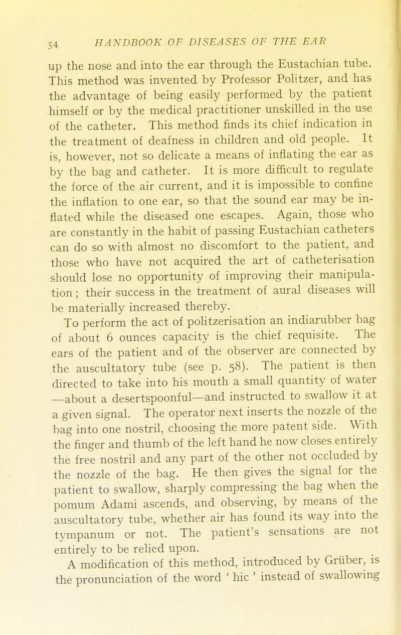 Up the nose and into the ear through the Eustachian tube. This method was invented by Professor PoHtzer, and has the advantage of being easily performed by the patient himself or by the medical practitioner unskilled in the use of the catheter. This method finds its chief indication in the treatment of deafness in children and old people. It is, however, not so delicate a means of inflating the ear as by the bag and catheter. It is more difficult to regulate the force of the air current, and it is impossible to confine the inflation to one ear, so that the sound ear may be in- flated while the diseased one escapes. Again, those who are constantly in the habit of passing Eustachian catheters can do so with almost no discomfort to the patient, and those who have not acquired the art of catheterisation should lose no opportunity of improving their manipula- tion ; their success in the treatment of aural diseases will be materially increased thereby. To perform the act of politzerisation an indiarubber bag of about 6 ounces capacity is the chief requisite. The ears of the patient and of the observer are connected by the auscultatory tube (see p. 58). The patient is then directed to take into his mouth a small quantity of water —about a desertspoonful—and instructed to swallow it at a given signal. The operator next inserts the nozzle of the bag into one nostril, choosing the more patent side. With the finger and thumb of the left hand he now closes entirely the free nostril and any part of the other not occluded by the nozzle of the bag. He then gives the signal for the patient to swallow, sharply compressing the bag when the pomum Adami ascends, and observing, by means of the auscultatory tube, whether air has found its way into the tympanum or not. The patient's sensations are not entirely to be relied upon. A modification of this method, introduced by Griiber, is the pronunciation of the word ' hie ' instead of swallowing