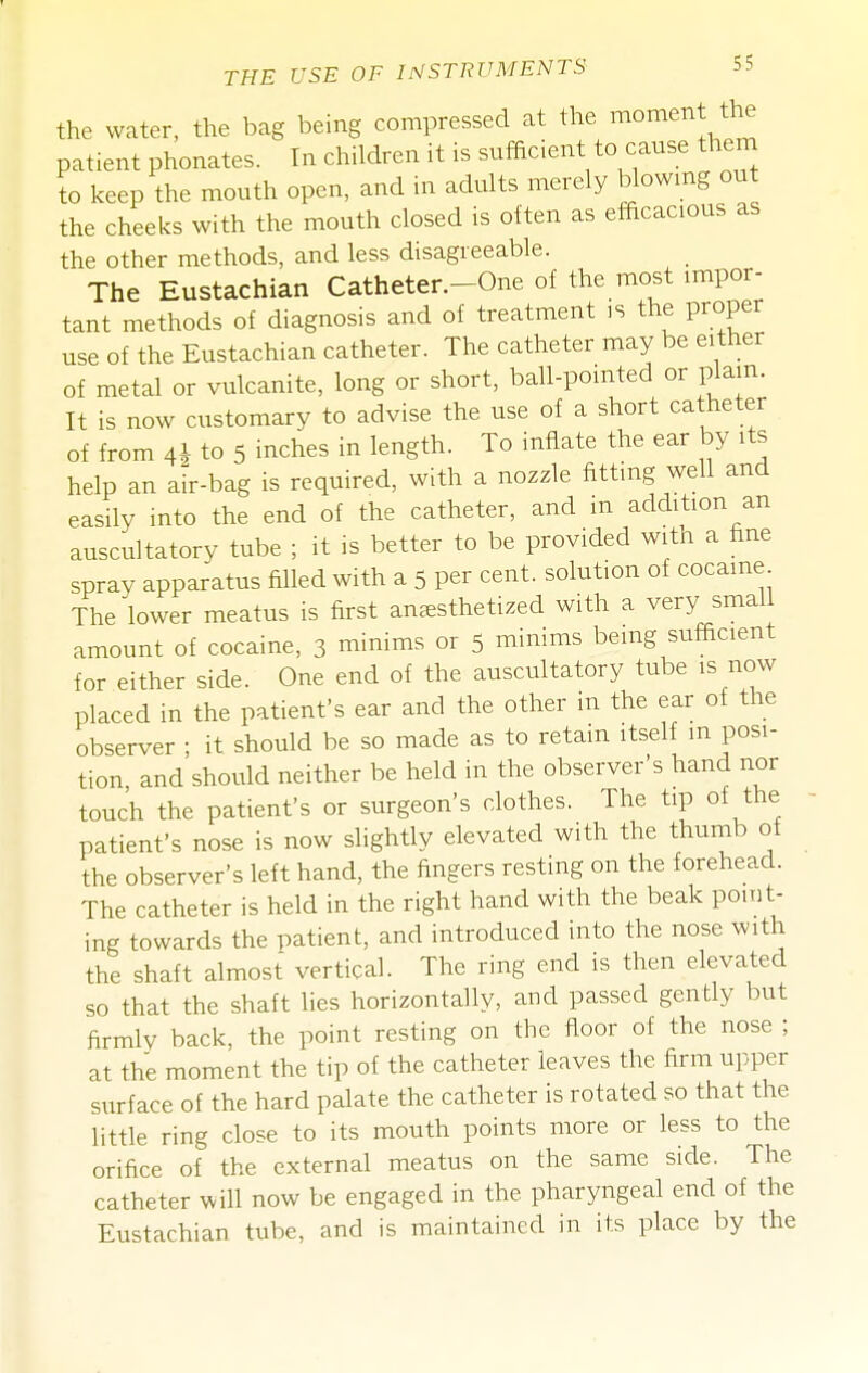 the water, the bag being compressed at the moment the patient phonates. In children it is sufficient to cause them to keep the mouth open, and in adults merely blowmg out the cheeks with the mouth closed is often as efficacious as the other methods, and less disagreeable. The Eustachian Catheter.-One of the most impor- tant methods of diagnosis and of treatment is the proper use of the Eustachian catheter. The catheter may be either of metal or vulcanite, long or short, ball-pointed or plain. It is now customary to advise the use of a short catheter of from 41 to 5 inches in length. To inflate the ear by its help an air-bag is required, with a nozzle fitting well and easily into the end of the catheter, and m addition an auscultatory tube ; it is better to be provided with a hne spray apparatus filled with a 5 per cent, solution of cocaine The lower meatus is first aUcEsthetized with a very small amount of cocaine, 3 minims or 5 minims being sufficient for either side. One end of the auscultatory tube is now placed in the patient's ear and the other in the ear of the observer ; it should be so made as to retain itself m posi- tion, and should neither be held in the observer's hand nor touch the patient's or surgeon's clothes. The tip of the patient's nose is now slightly elevated with the thumb of the observer's left hand, the fingers resting on the forehead. The catheter is held in the right hand with the beak point- ing towards the patient, and introduced into the nose with the shaft almost vertical. The ring end is then elevated so that the shaft lies horizontally, and passed gently but firmly back, the point resting on the floor of the nose ; at the moment the tip of the catheter leaves the firm upper surface of the hard palate the catheter is rotated so that the little ring close to its mouth points more or less to the orifice of the external meatus on the same side. The catheter will now be engaged in the pharyngeal end of the Eustachian tube, and is maintained in its place by the