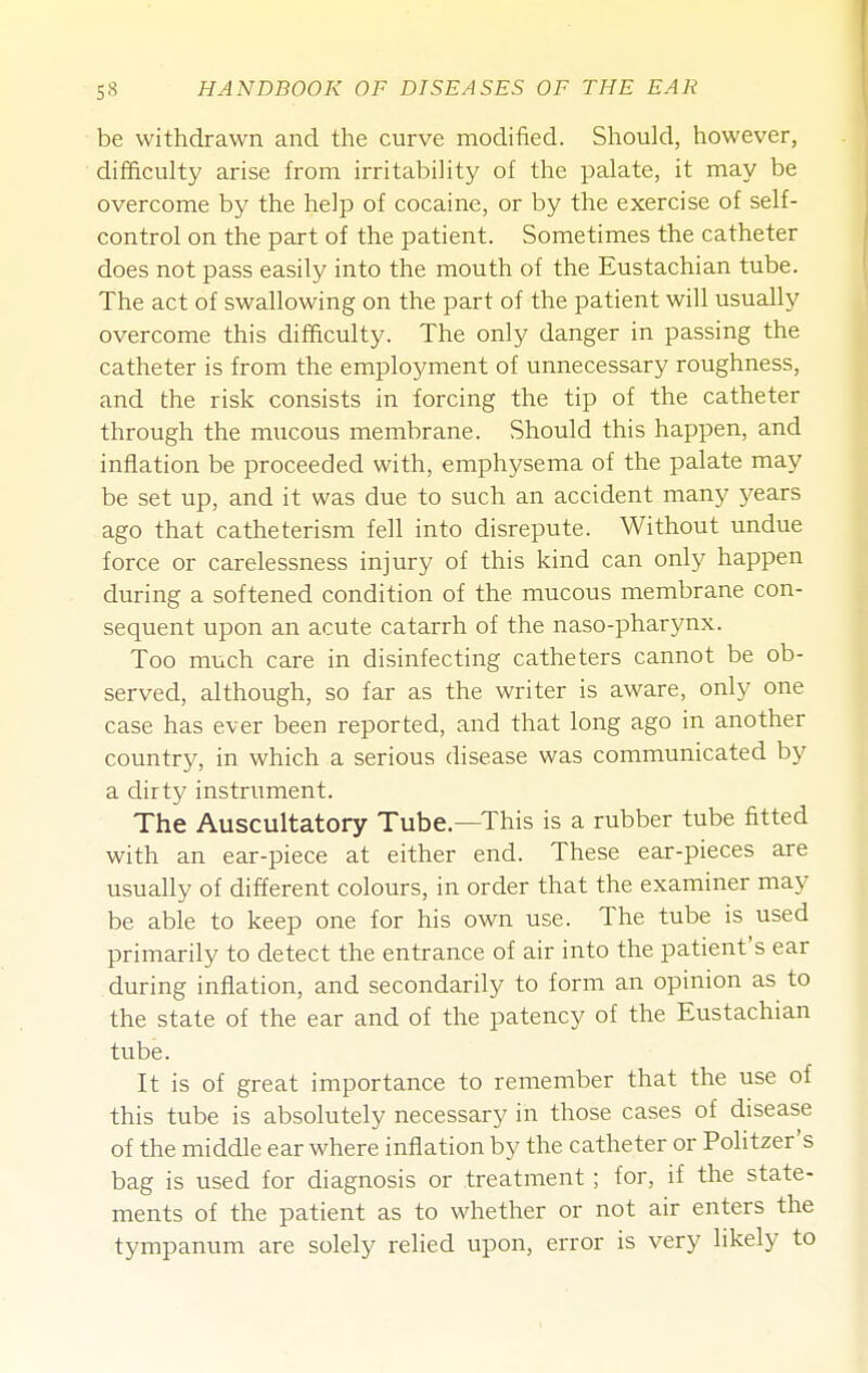 be withdrawn and the curve modified. Should, however, difficulty arise from irritability of the palate, it may be overcome by the help of cocaine, or by the exercise of self- control on the part of the patient. Sometimes the catheter does not pass easily into the mouth of the Eustachian tube. The act of swallowing on the part of the patient will usually overcome this difficulty. The only danger in passing the catheter is from the employment of unnecessary roughness, and the risk consists in forcing the tip of the catheter through the mucous membrane. Should this happen, and inflation be proceeded with, emphysema of the palate may be set up, and it was due to such an accident many years ago that catheterism fell into disrepute. Without undue force or carelessness injury of this kind can only happen during a softened condition of the mucous membrane con- sequent upon an acute catarrh of the naso-pharynx. Too much care in disinfecting catheters cannot be ob- served, although, so far as the writer is aware, only one case has ever been reported, and that long ago in another country, in which a serious disease was communicated by a dirty instrument. The Auscultatory Tube—This is a rubber tube fitted with an ear-piece at either end. These ear-pieces are usually of different colours, in order that the examiner may be able to keep one for his own use. The tube is used primarily to detect the entrance of air into the patient's ear during inflation, and secondarily to form an opinion as to the state of the ear and of the patency of the Eustachian tube. It is of great importance to remember that the use of this tube is absolutely necessary in those cases of disease of the middle ear where inflation by the catheter or Politzer's bag is used for diagnosis or treatment ; for, if the state- ments of the patient as to whether or not air enters the tympanum are solely relied upon, error is very likely to