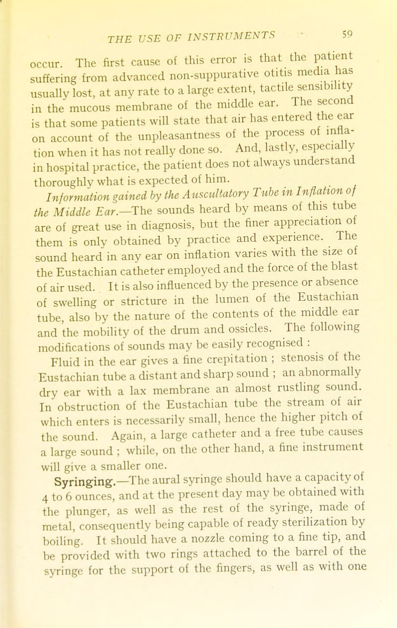 occur. The first cause of this error is that the patient suffering from advanced non-suppurative otitis media has usually lost, at any rate to a large extent, tactile sensibility in the mucous membrane of the middle ear. The second is that some patients will state that air has entered the ear on account of the unpleasantness of the process of mira- tion when it has not really done so. And, lastly, especially in hospital practice, the patient does not always understand thoroughly what is expected of him. Information gained by the Auscultatory Tube in Inflation of the Middle Ear.—The sounds heard by means of this tube are of great use in diagnosis, but the finer appreciation of them is only obtained by practice and experience. The sound heard in any ear on inflation varies with the size of the Eustachian catheter employed and the force of the blast of air used. It is also influenced by the presence or absence of swelling or stricture in the lumen of the Eustachian tube, also by the nature of the contents of the middle ear and the mobility of the drum and ossicles. The following modifications of sounds may be easily recognised : Fluid in the ear gives a fine crepitation ; stenosis of the Eustachian tube a distant and sharp sound ; an abnormally dry ear with a lax membrane an almost rustling sound. In obstruction of the Eustachian tube the stream of air which enters is necessarily small, hence the higher pitch of the sound. Again, a large catheter and a free tube causes a large sound ; while, on the other hand, a fine instrument will give a smaller one. Syringing.—The aural syringe should have a capacity of 4 to 6 ounces, and at the present day may be obtained with the plunger, as well as the rest of the syringe, made of metal, consequently being capable of ready sterilization by boiling. It should have a nozzle coming to a fine tip, and be provided with two rings attached to the barrel of the syringe for the support of the fingers, as well as with one