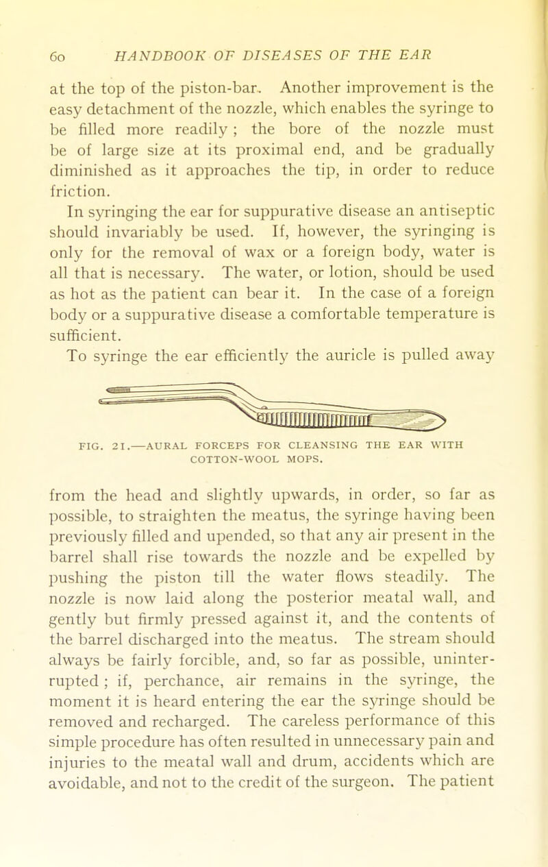 at the top of the piston-bar. Another improvement is the easy detachment of the nozzle, which enables the syringe to be filled more readily ; the bore of the nozzle must be of large size at its proximal end, and be gradually diminished as it approaches the tip, in order to reduce friction. In syringing the ear for suppurative disease an antiseptic should invariably be used. If, however, the syringing is only for the removal of wax or a foreign body, water is all that is necessary. The water, or lotion, should be used as hot as the patient can bear it. In the case of a foreign body or a suppurative disease a comfortable temperature is sufficient. To syringe the ear efficiently the auricle is pulled away FIG. 21. AURAL FORCEPS FOR CLEANSING THE EAR WITH COTTON-WOOL MOPS. from the head and slightly upwards, in order, so far as possible, to straighten the meatus, the syringe having been previously filled and upended, so that any air present in the barrel shall rise towards the nozzle and be expelled by pushing the piston till the water flows steadilj^ The nozzle is now laid along the posterior meatal wall, and gently but firmly pressed against it, and the contents of the barrel discharged into the meatus. The stream should always be fairly forcible, and, so far as possible, uninter- rupted ; if, perchance, air remains in the syringe, the moment it is heard entering the ear the syringe should be removed and recharged. The careless performance of this simple procedure has often resulted in unnecessary pain and injuries to the meatal wall and drum, accidents which are avoidable, and not to the credit of the surgeon. The patient