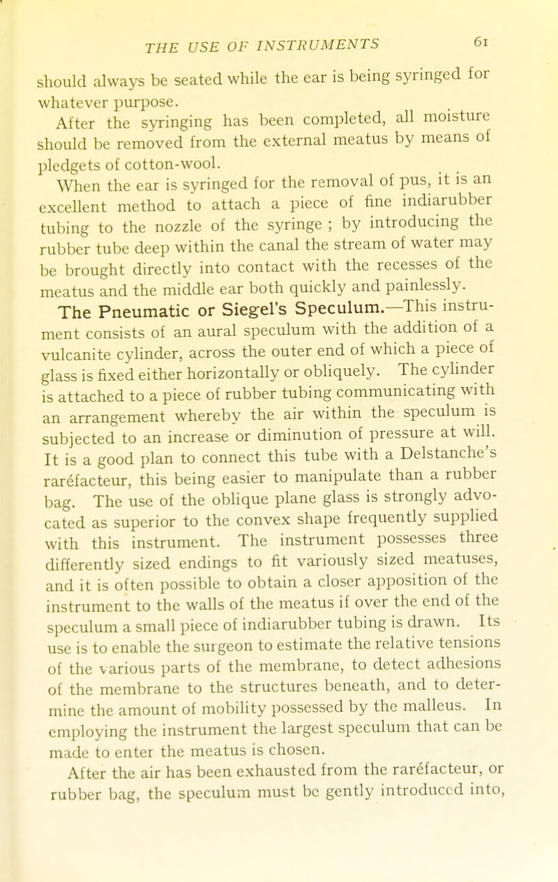 should always be seated while the ear is being syringed for whatever purpose. After the syringing has been completed, all moisture should be removed from the external meatus by means of pledgets of cotton-wool. When the ear is syringed for the removal of pus, it is an excellent method to attach a piece of fine indiarubber tubing to the nozzle of the syringe ; by introducing the rubber tube deep within the canal the stream of water may be brought directly into contact with the recesses of the meatus and the middle ear both quickly and painlessly. The Pneumatic or Siegel's Speculum—This instru- ment consists of an aural speculum with the addition of a vulcanite cylinder, across the outer end of which a piece of glass is fixed either horizontally or obliquely. The cylinder is attached to a piece of rubber tubing communicating with an arrangement whereby the air within the speculum is subjected to an increase or diminution of pressure at will. It is a good plan to connect this tube with a Delstanche's rarefacteur, this being easier to manipulate than a rubber bag. The use of the oblique plane glass is strongly advo- cated as superior to the convex shape frequently supplied with this instrument. The instrument possesses three differently sized endings to fit variously sized meatuses, and it is often possible to obtain a closer apposition of the instrument to the walls of the meatus if over the end of the speculum a small piece of indiarubber tubing is drawn. Its use is to enable the surgeon to estimate the relative tensions of the various parts of the membrane, to detect adhesions of the membrane to the structures beneath, and to deter- mine the amount of mobility possessed by the malleus. In employing the instrument the largest speculum that can be made to enter the meatus is chosen. After the air has been exhausted from the rarefacteur, or rubber bag, the speculum must be gently introduced into,