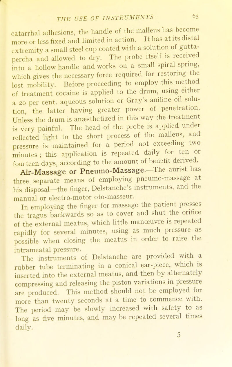catarrhal adhesions, the handle of the malleus has become more or less fixed and limited in action. It has at its distal extremity a small steel cup coated with a solution of gutta- percha and allowed to dry. The probe itself is received into a hollow handle and works on a small spiral spring, which gives the necessary force required for restoring the lost mobility. Before proceechng to employ this method of treatment cocaine is applied to the drum, using either a 20 per cent, aqueous solution or Gray's aniline oil solu- tion, the latter having greater power of penetration. Unless the drum is anaesthetized in this way the treatment is very painful. The head of the probe is applied under reflected light to the short process of the malleus, and pressure is maintained for a period not exceeding two minutes; this application is repeated daily for ten or fourteen days, according to the amount of benefit derived. Air-Massage or Pneumo-Massage.—The aurist has three separate means of employing pneumo-massage at his disposal—the finger, Delstanche's instruments, and the manual or electro-motor oto-masseur. In employing the finger for massage the patient presses the tragus backwards so as to cover and shut the orifice of the external meatus, which little manoeuvre is repeated rapidly for several minutes, using as much pressure as possible when closing the meatus in order to rai?e the intrameatal pressure. The instruments of Delstanche are provided with a rubber tube terminating in a conical ear-piece, which is inserted into the external meatus, and then by alternately compressing and releasing the piston variations in pressure are produced. This method should not be employed for more than twenty seconds at a time to commence with. The period may be slowly increased with safety to as long as five minutes, and may be repeated several times daily. 5
