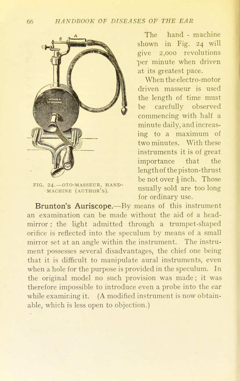 The hand - machine shown in Fig. 24 will give 2,000 revolutions per minute when driven at its greatest pace. When the electro-motor driven masseur is used the length of time must be carefully observed commencing with half a minute daily, and increas- ing to a maximum of two minutes. With these instruments it is of great importance that the length of the piston-thrust be not over J inch. Those usually sold are too long for ordinary use. Brunton's Auriscope.—By means of this instrument an examination can be made without the aid of a head- mirror ; the light admitted through a trumpet-shaped orifice is reflected into the speculum by means of a small mirror set at an angle within the instrument. The instru- ment possesses several disadvantages, the chief one being that it is difficult to manipulate aural instruments, even when a hole for the purpose is provided in the speculum. In the original model no such provision was made; it was therefore impossible to introduce even a probe into the ear while examining it. (A modified instrument is now obtain- able, which is less open to objection.)