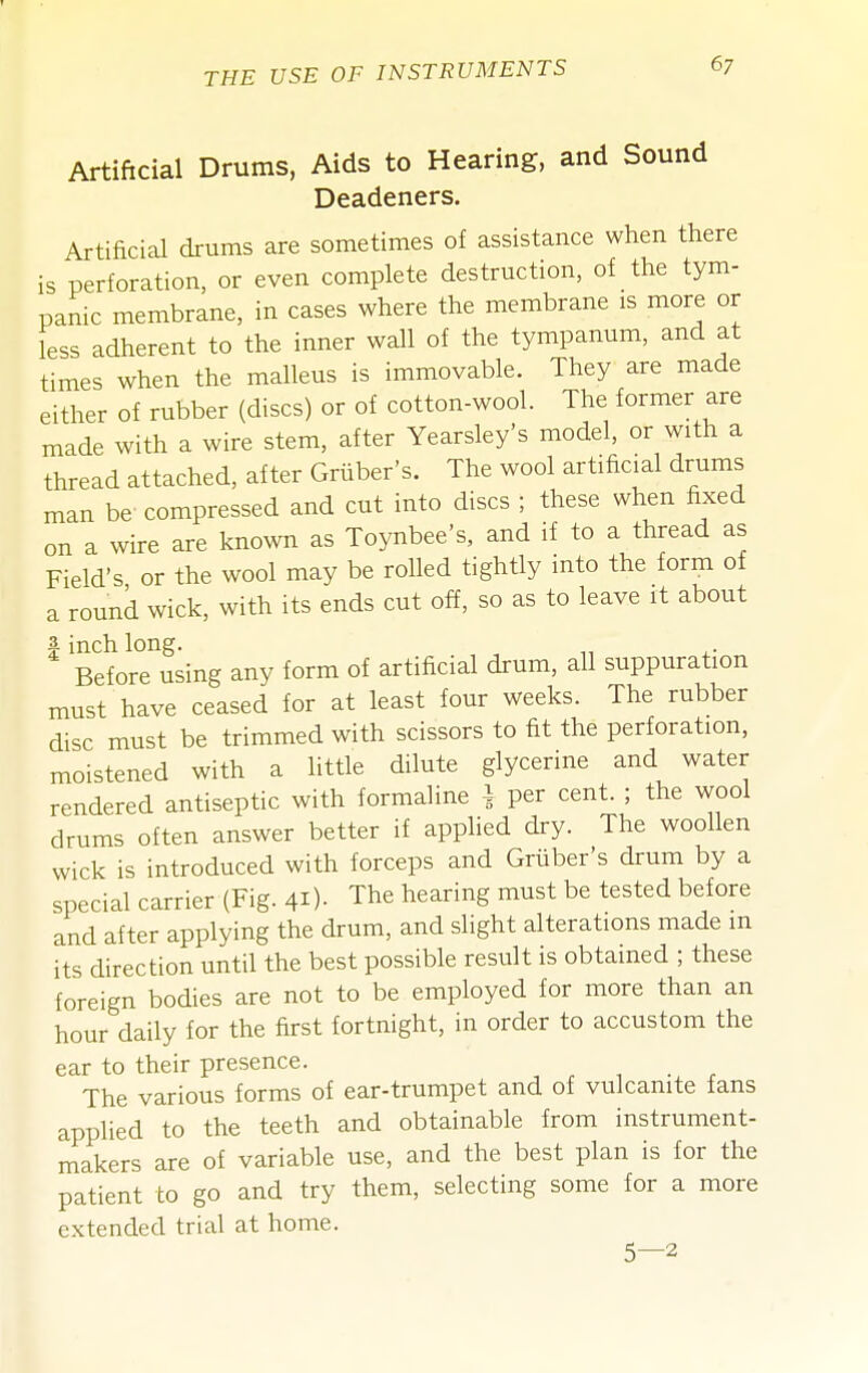 Artificial Drums, Aids to Hearing, and Sound Deadeners. Artificial drums are sometimes of assistance when there is perforation, or even complete destruction, of the tym- panic membrane, in cases where the membrane is more or less adherent to the inner wall of the tympanum, and at times when the malleus is immovable. They are made either of rubber (discs) or of cotton-wool. The former are made with a wire stem, after Yearsley's model, or with a thread attached, after Griiber's. The wool artificial drums man be compressed and cut into discs ; these when fixed on a wire are known as Toynbee's, and if to a thread as Field's or the wool may be rolled tightly into the form of a round wick, with its ends cut off, so as to leave it about I inch long. Before using any form of artificial drum, all suppuration must have ceased for at least four weeks. The rubber disc must be trimmed with scissors to fit the perforation, moistened with a little dilute glycerine and water rendered antiseptic with formaline i per cent. ; the wool drums often answer better if applied dry. The woollen wick is introduced with forceps and Gruber's drum by a special carrier (Fig. 41)- The hearing must be tested before and after applying the drum, and slight alterations made m its direction until the best possible result is obtained ; these foreign bodies are not to be employed for more than an hour daily for the first fortnight, in order to accustom the ear to their presence. The various forms of ear-trumpet and of vulcanite fans applied to the teeth and obtainable from instrument- makers are of variable use, and the best plan is for the patient to go and try them, selecting some for a more extended trial at home. 5—2