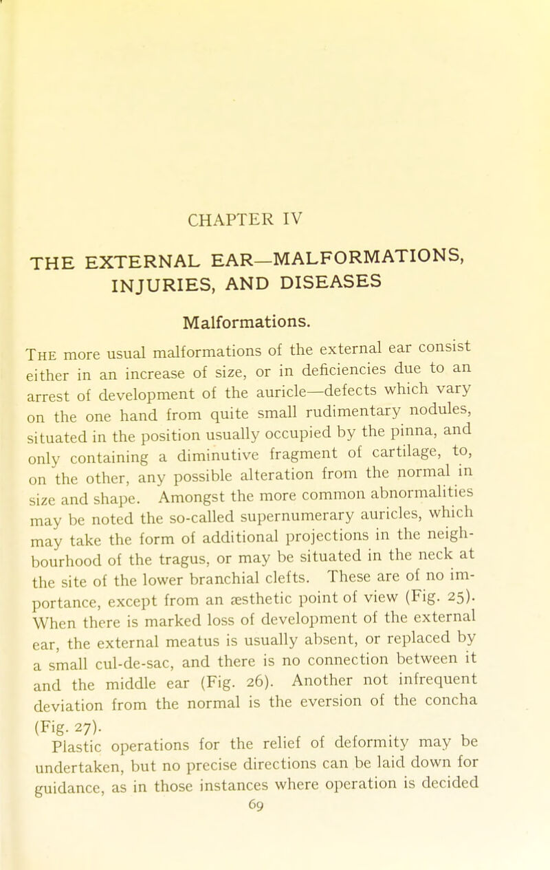 CHAPTER IV THE EXTERNAL EAR—MALFORMATIONS, INJURIES, AND DISEASES Malformations. The more usual malformations of the external ear consist either in an increase of size, or in deficiencies due to an arrest of development of the auricle—defects which vary on the one hand from quite small rudimentary nodules, situated in the position usually occupied by the pinna, and only containing a diminutive fragment of cartilage, to, on the other, any possible alteration from the normal m size and shape. Amongst the more common abnormalities may be noted the so-called supernumerary auricles, which may take the form of additional projections in the neigh- bourhood of the tragus, or may be situated in the neck at the site of the lower branchial clefts. These are of no im- portance, except from an EESthetic point of view (Fig. 25). When there is marked loss of development of the external ear, the external meatus is usually absent, or replaced by a small cul-de-sac, and there is no connection between it and the middle ear (Fig. 26). Another not infrequent deviation from the normal is the eversion of the concha (Fig. 27). Plastic operations for the relief of deformity may be undertaken, but no precise directions can be laid down for guidance, as in those instances where operation is decided