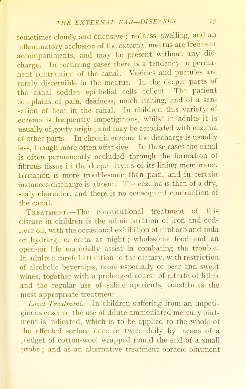 sometimes cloudy and offensive ; redness, swelling, and an inflammatory occlusion of the external meatus are frequent accompaniments, and may be present without any dis- charge. In recurring cases there is a tendency to perma- nent contraction of the canal. Vesicles and pustules are rarely discernible in the meatus. In the deeper parts of the canal sodden epithelial cells collect. The patient complains of pain, deafness, much itching, and of a sen- sation of heat in the canal. In children this variety of eczema is frequently impetiginous, whilst in adults it is usually of gouty origin, and may be associated with eczema of other parts. In chronic eczema the discharge is usually less, though more often offensive. In these cases the canal is often permanently occluded through the formation of fibrous tissue in the deeper layers of its lining membrane. Irritation is more troublesome than pain, and in certain instances discharge is absent. The eczema is then of a dry, scaly character, and there is no consequent contraction of the canal. Treatment.—^The constitutional treatment of this disease in children is the administration of iron and cod- liver oil, with the occasional exhibition of rhubarb and soda or hydrarg. c. creta at night) wholesome food and an open-air life materially assist in combating the trouble. In adults a careful attention to the dietary, with restriction of alcoholic beverages, more especially of beer and sweet wines, together with a prolonged course of citrate of lithia and the regular use of saline aperients, constitutes the most appropriate treatment. Local Treatment.—In children suffering from an impeti- ginous eczema, the use of dilute ammoniated mercury oint- ment is indicated, which is to be applied to the whole of the affected surface once or twice daily by means of a pledget of cotton-wool wrapped round the end of a small probe ; and as an alternative treatment boracic ointment