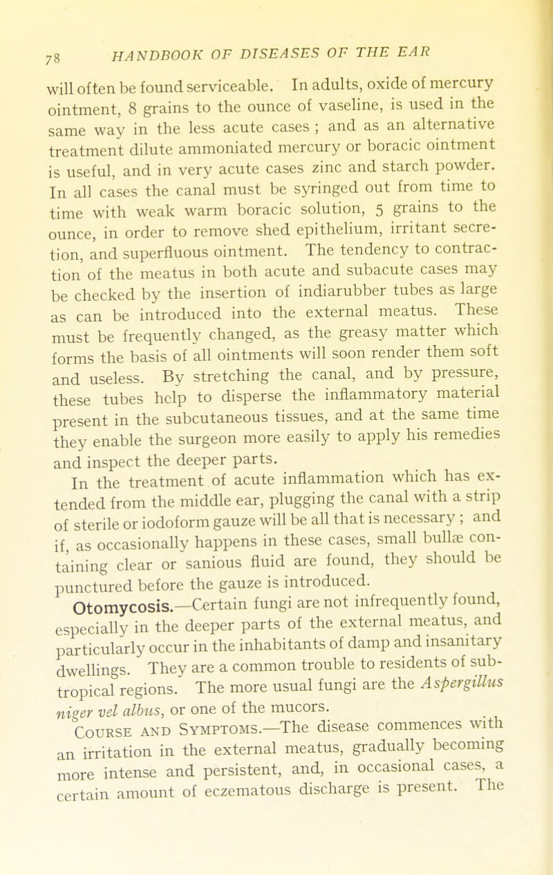 will often be found serviceable. In adults, oxide of mercury ointment, 8 grains to the ounce of vaseline, is used in the same way in the less acute cases ; and as an alternative treatment dilute ammoniated mercury or boracic ointment is useful, and in very acute cases zinc and starch powder. In all cases the canal must be syringed out from time to time with weak warm boracic solution, 5 grains to the ounce, in order to remove shed epithelium, irritant secre- tion, and superfluous ointment. The tendency to contrac- tion of the meatus in both acute and subacute cases may be checked by the insertion of indiarubber tubes as large as can be introduced into the external meatus. These must be frequently changed, as the greasy matter which forms the basis of all ointments will soon render them soft and useless. By stretching the canal, and by pressure, these tubes help to disperse the inflammatory material present in the subcutaneous tissues, and at the same time they enable the surgeon more easily to apply his remedies and inspect the deeper parts. In the treatment of acute inflammation which has ex- tended from the middle ear, plugging the canal with a strip of sterile or iodoform gauze will be all that is necessary ; and if as occasionally happens in these cases, small bullae con- taining clear or sanious fluid are found, they should be punctured before the gauze is introduced. Otomycosis.—Certain fungi are not infrequently found, especially in the deeper parts of the external meatus, and particularly occur in the inhabitants of damp and insanitary dwellings. They are a common trouble to residents of sub- tropical regions. The more usual fungi are the Aspergillus niger vel alhus, or one of the mucors. Course and Symptoms.—The disease commences with an irritation in the external meatus, gradually becoming more intense and persistent, and, in occasional cases, a certain amount of eczematous discharge is present. The