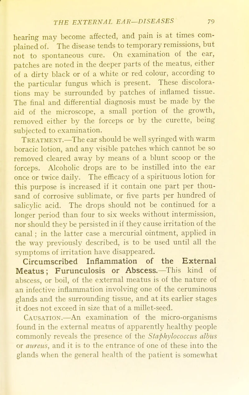 hearing may become affected, and pain is at times com- plained of. The disease tends to temporary remissions, but not to spontaneous cure. On examination of the ear, patches are noted in the deeper parts of the meatus, either of a dirty black or of a white or red colour, according to the particular fungus which is present. These discolora- tions may be surrounded by patches of inflamed tissue. The final and differential diagnosis must be made by the aid of the microscope, a small portion of the growth, removed either by the forceps or by the curette, being subjected to examination. Treatment.—The ear should be well syringed with warm boracic lotion, and any visible patches which cannot be so removed cleared away by means of a blunt scoop or the forceps. Alcoholic drops are to be instilled into the ear once or twice daily. The efficacy of a spirituous lotion for this purpose is increased if it contain one part per thou- sand of corrosive sublimate, or five parts per hundred of salicylic acid. The drops should not be continued for a longer period than four to six weeks without intermission, nor should they be persisted in if they cause irritation of the canal ; in the latter case a mercurial ointment, applied in the way previously described, is to be used until all the symptoms of irritation have disappeared. Circumscribed Inflammation of the External Meatus; Furunculosis or Abscess.—This kind of abscess, or boil, of the external meatus is of the nature of an infective inflammation involving one of the ceruminous glands and the surrounding tissue, and at its earlier stages it does not exceed in size that of a millet-seed. Causation.—An examination of the micro-organisms found in the external meatus of apparently healthy people commonly reveals the presence of the Staphylococcus albus or aureus, and it is to the entrance of one of these into the glands when the general health of the patient is somewhat