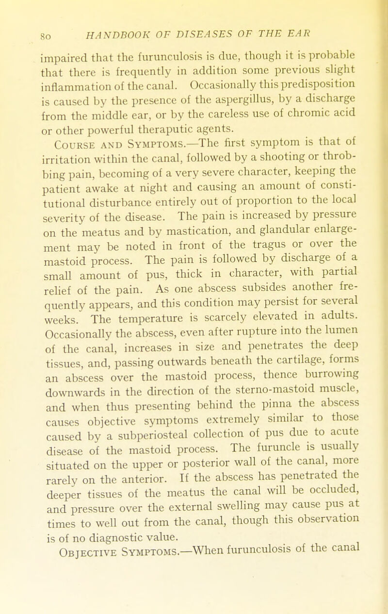 impaired that the furunculosis is due, though it is probable that there is frequently in addition some previous slight inflammation of the canal. Occasionally this predisposition is caused by the presence of the aspergillus, by a discharge from the middle ear, or by the careless use of chromic acid or other powerful theraputic agents. Course and Symptoms.—The first symptom is that of irritation within the canal, followed by a shooting or throb- bing pain, becoming of a very severe character, keeping the patient awake at night and causing an amount of consti- tutional disturbance entirely out of proportion to the local severity of the disease. The pain is increased by pressure on the meatus and by mastication, and glandular enlarge- ment may be noted in front of the tragus or over the mastoid process. The pain is followed by discharge of a small amount of pus, thick in character, with partial relief of the pain. As one abscess subsides another fre- quently appears, and this condition may persist for several weeks. The temperature is scarcely elevated in adults. Occasionally the abscess, even after rupture into the lumen of the canal, increases in size and penetrates the deep tissues, and, passing outwards beneath the cartilage, forms an abscess over the mastoid process, thence burrowing downwards in the direction of the sterno-mastoid muscle, and when thus presenting behind the pinna the abscess causes objective symptoms extremely similar to those caused by a subperiosteal collection of pus due to acute disease of the mastoid process. The furuncle is usually situated on the upper or posterior wall of the canal, more rarely on the anterior. If the abscess has penetrated the deeper tissues of the meatus the canal will be occluded, and pressure over the external swelling may cause pus at times to well out from the canal, though this observation is of no diagnostic value. Objective Symptoms.—When furunculosis of the canal