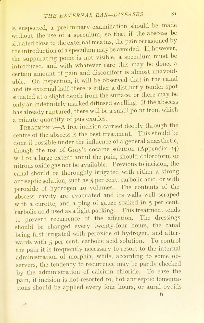 is suspected, a preliminary examination should be made without the use of a speculum, so that if the abscess be situated close to the external meatus, the pain occasioned by the introduction of a speculum maybe avoided. If, however, the suppurating point is not visible, a speculum must be introduced, and with whatever care this may be done, a certain amount of pain and discomfort is almost unavoid- able. On inspection, it will be observed that in the canal and its external half there is either a distinctly tender spot situated at a shght depth from the surface, or there may be only an indefinitely marked diffused swelling. If the abscess has already ruptured, there will be a small point from which a minute quantity of pus exudes. Treatment.—A free incision carried deeply through the centre of the abscess is the best treatment. This should be done if possible under the influence of a general anaesthetic, though the use of Gray's cocaine solution (Appendix 24) will to a large extent annul the pain, should chloroform or nitrous oxide gas not be available. Previous to incision, the canal should be thoroughly irrigated with either a strong antiseptic solution, such as 5 per cent, carbolic acid, or with peroxide of hydrogen 10 volumes. The contents of the abscess cavity are evacuated and its walls well scraped with a curette, and a plug of gauze soaked in 5 per cent, carbolic acid used as a light packing. This treatment tends to prevent recurrence of the affection. The dressings should be changed every twenty-four hours, the canal being first irrigated with peroxide of hydrogen, and after- wards with 5 per cent. carboHc acid solution. To control the pain it is frequently necessary to resort to the internal administration of morphia, while, according to some ob- servers, the tendency to recurrence may be partly checked by the administration of calcium chloride. To ease the pain, if incision is not resorted to, hot antiseptic fomenta- tions should be applied every four hours, or aural ovoids 6